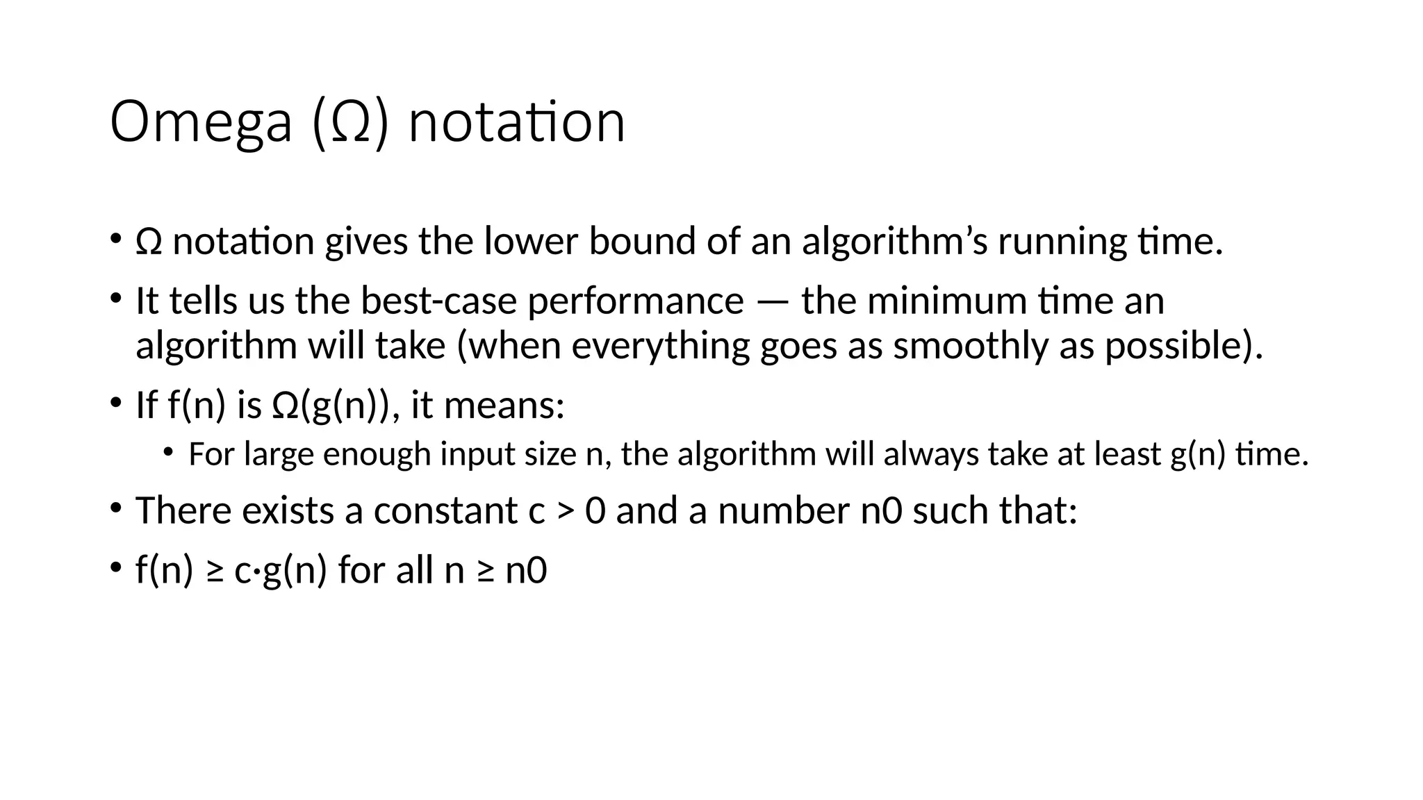 Omega (Ω) notation
• Ω notation gives the lower bound of an algorithm’s running time.
• It tells us the best-case performance — the minimum time an
algorithm will take (when everything goes as smoothly as possible).
• If f(n) is Ω(g(n)), it means:
• For large enough input size n, the algorithm will always take at least g(n) time.
• There exists a constant c > 0 and a number n0 such that:
• f(n) ≥ c·g(n) for all n ≥ n0
 