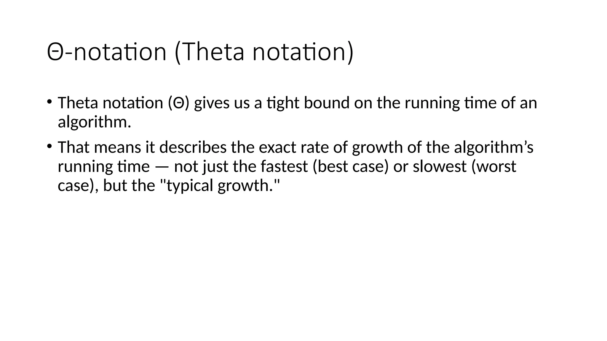 Θ-notation (Theta notation)
• Theta notation (Θ) gives us a tight bound on the running time of an
algorithm.
• That means it describes the exact rate of growth of the algorithm’s
running time — not just the fastest (best case) or slowest (worst
case), but the "typical growth."
 