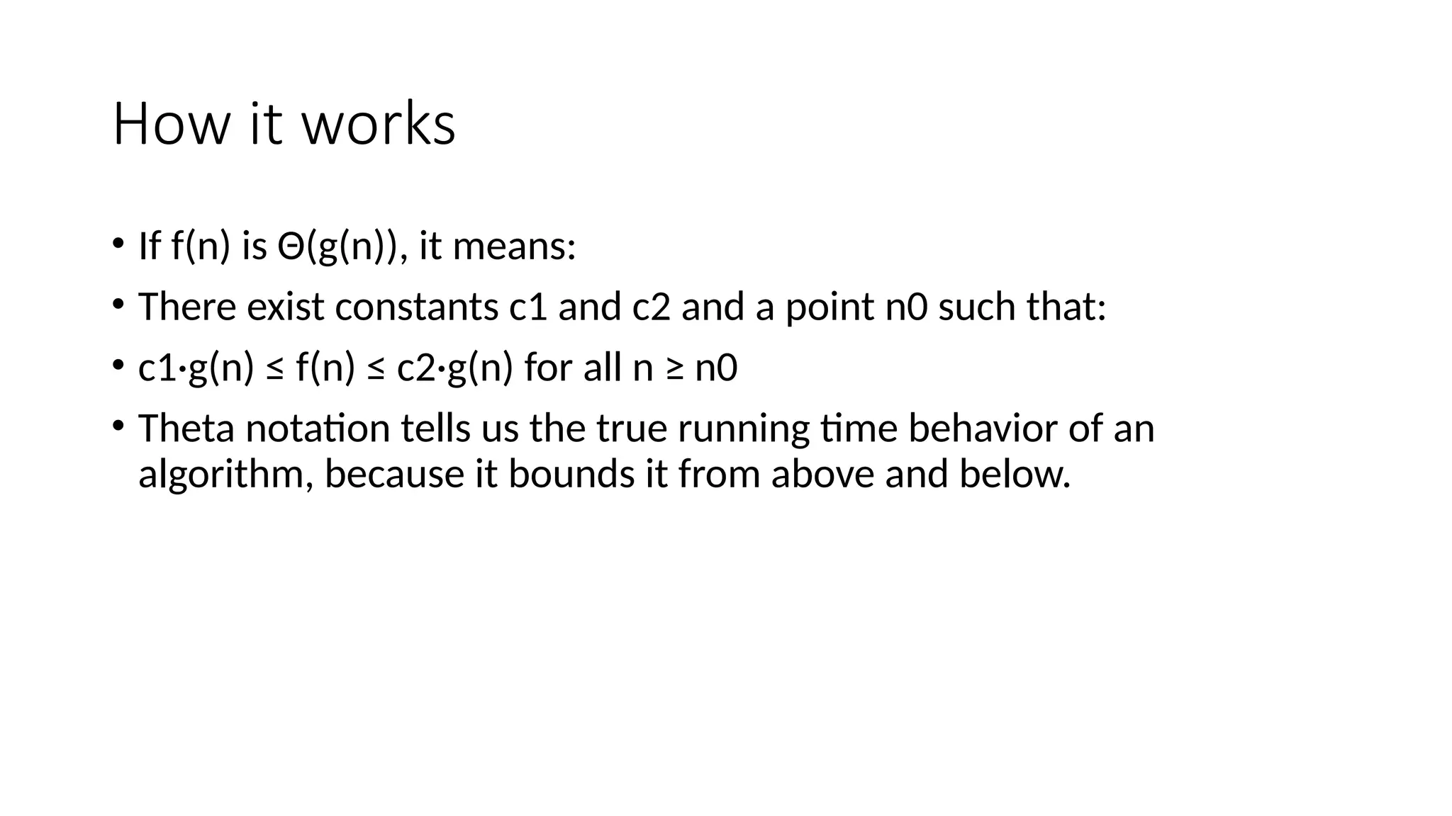 How it works
• If f(n) is Θ(g(n)), it means:
• There exist constants c1 and c2 and a point n0 such that:
• c1·g(n) ≤ f(n) ≤ c2·g(n) for all n ≥ n0
• Theta notation tells us the true running time behavior of an
algorithm, because it bounds it from above and below.
 