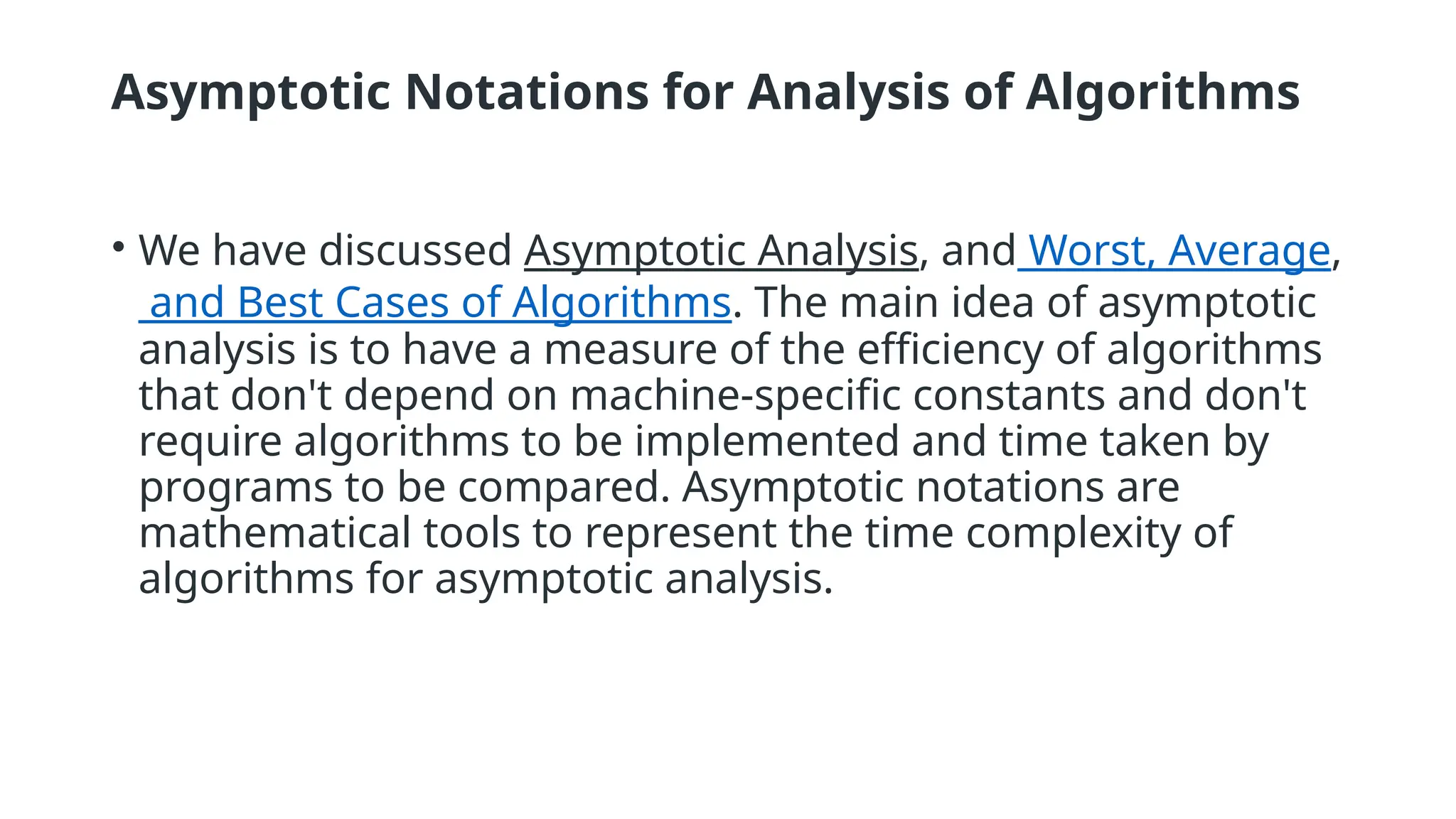 Asymptotic Notations for Analysis of Algorithms
• We have discussed Asymptotic Analysis, and Worst, Average,
and Best Cases of Algorithms. The main idea of asymptotic
analysis is to have a measure of the efficiency of algorithms
that don't depend on machine-specific constants and don't
require algorithms to be implemented and time taken by
programs to be compared. Asymptotic notations are
mathematical tools to represent the time complexity of
algorithms for asymptotic analysis.
 