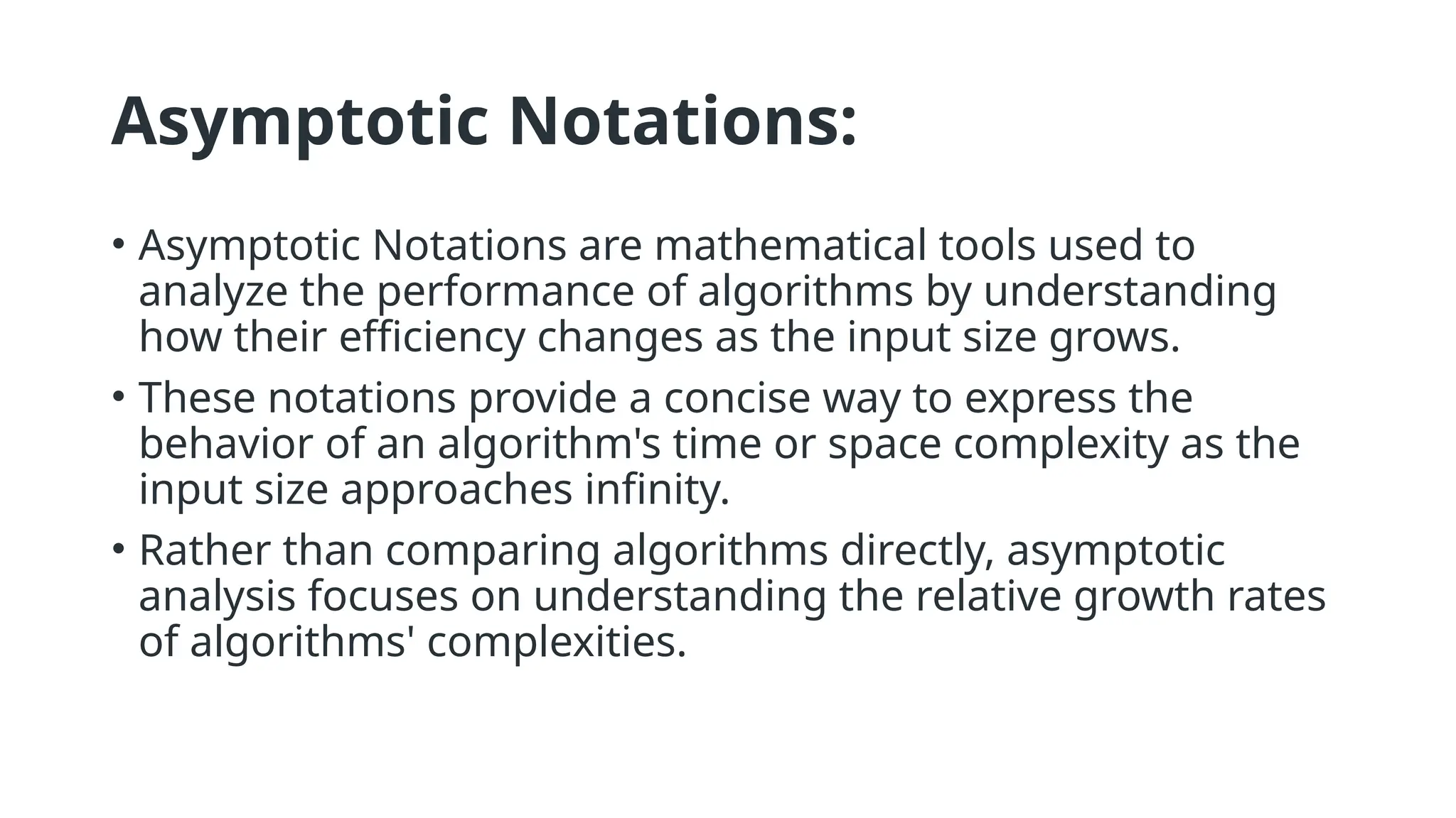 Asymptotic Notations:
• Asymptotic Notations are mathematical tools used to
analyze the performance of algorithms by understanding
how their efficiency changes as the input size grows.
• These notations provide a concise way to express the
behavior of an algorithm's time or space complexity as the
input size approaches infinity.
• Rather than comparing algorithms directly, asymptotic
analysis focuses on understanding the relative growth rates
of algorithms' complexities.
 