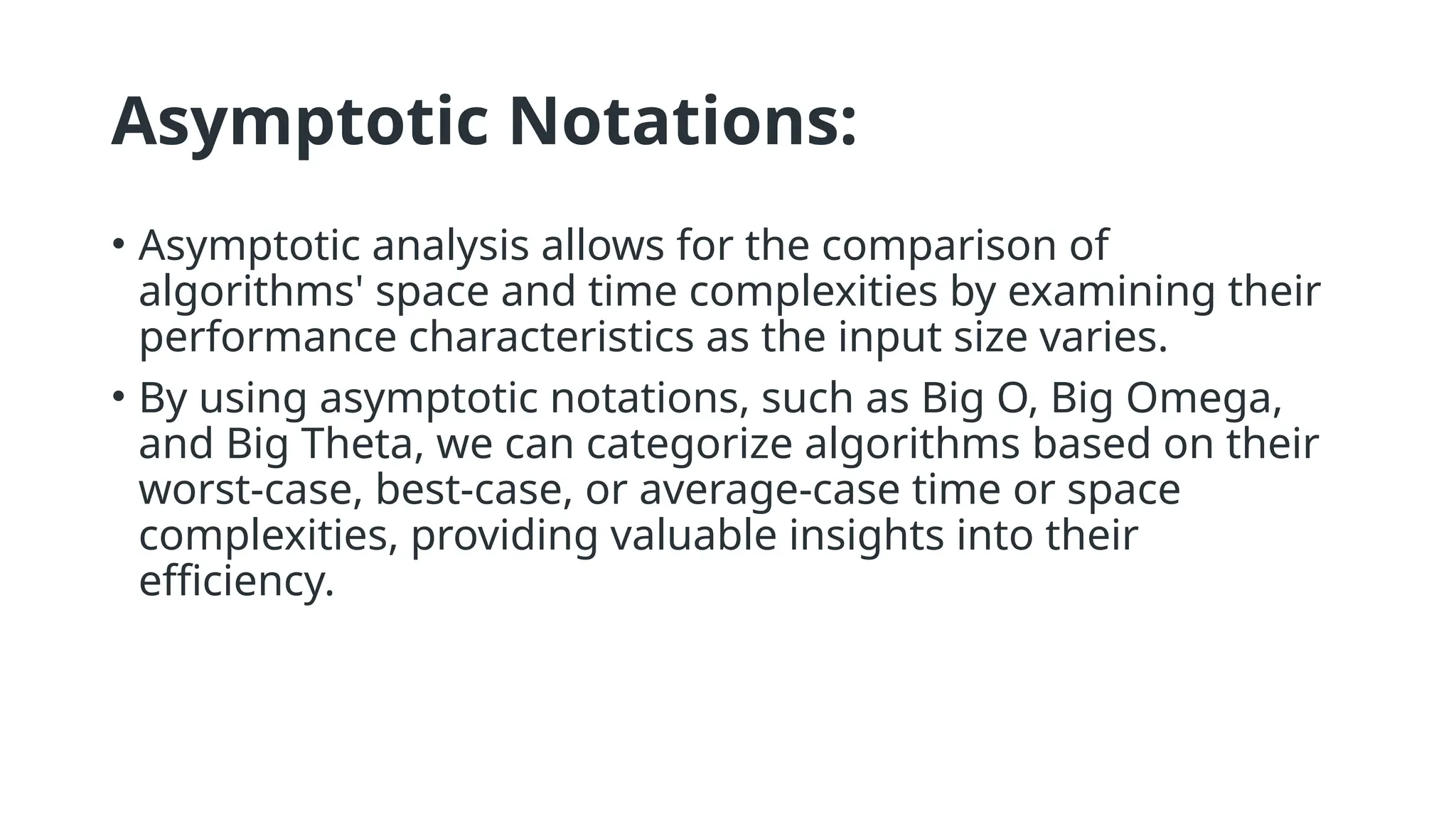 Asymptotic Notations:
• Asymptotic analysis allows for the comparison of
algorithms' space and time complexities by examining their
performance characteristics as the input size varies.
• By using asymptotic notations, such as Big O, Big Omega,
and Big Theta, we can categorize algorithms based on their
worst-case, best-case, or average-case time or space
complexities, providing valuable insights into their
efficiency.
 