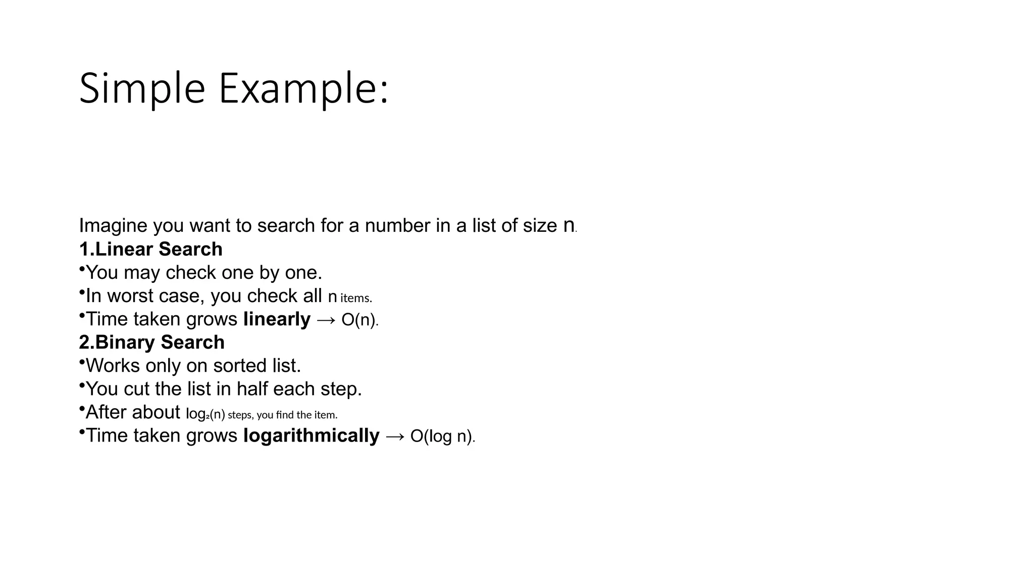 Simple Example:
Imagine you want to search for a number in a list of size n.
1.Linear Search
•You may check one by one.
•In worst case, you check all n items.
•Time taken grows linearly → O(n).
2.Binary Search
•Works only on sorted list.
•You cut the list in half each step.
•After about log₂(n) steps, you find the item.
•Time taken grows logarithmically → O(log n).
 