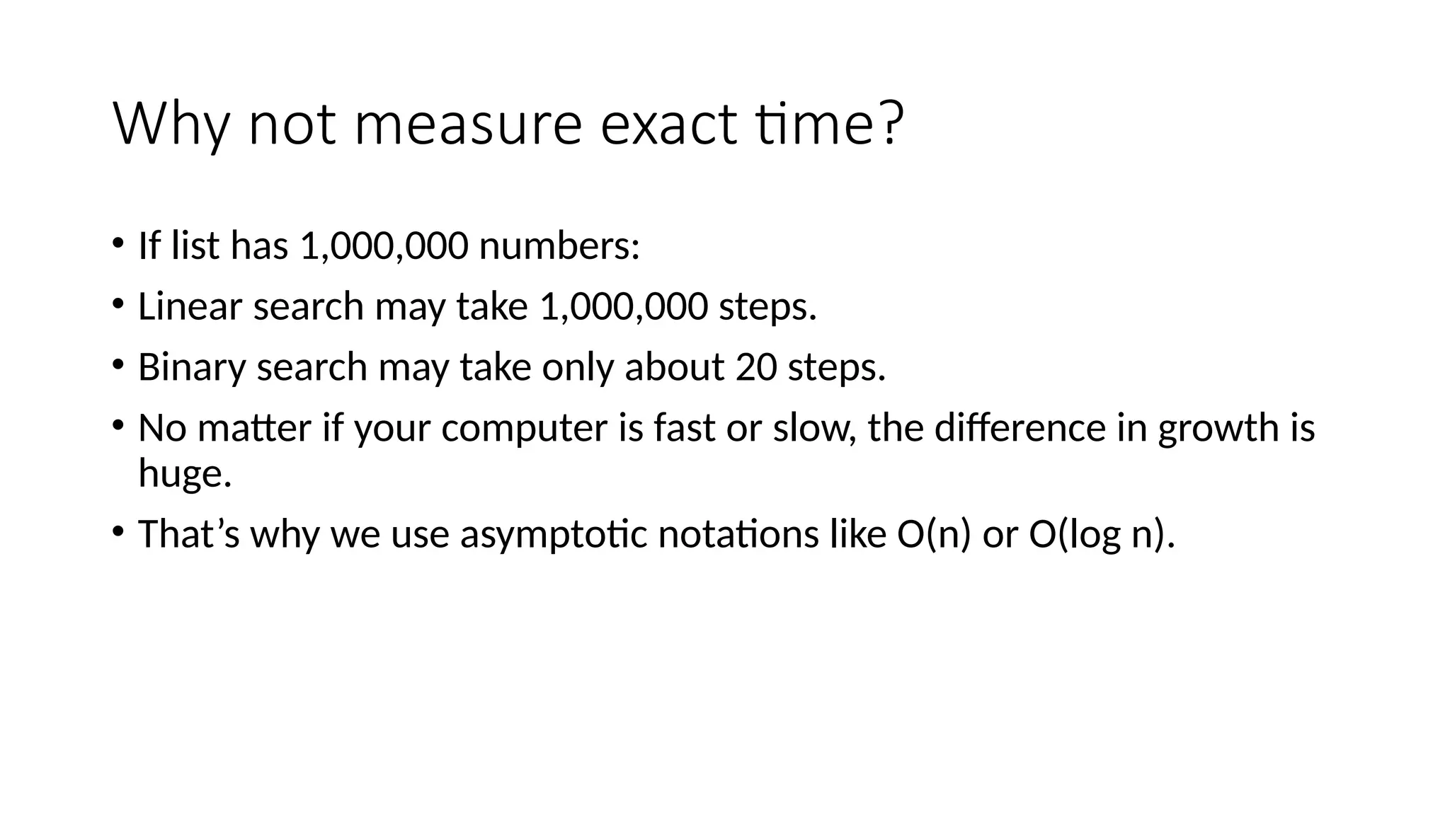 Why not measure exact time?
• If list has 1,000,000 numbers:
• Linear search may take 1,000,000 steps.
• Binary search may take only about 20 steps.
• No matter if your computer is fast or slow, the difference in growth is
huge.
• That’s why we use asymptotic notations like O(n) or O(log n).
 