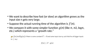 • We want to describe how fast (or slow) an algorithm grows as the
input size n gets very large.
• Suppose the actual running time of the algorithm is ( ).
𝑓 𝑛
• We compare it with some simpler function ( ) (like , 2, log⁡ ,
𝑔 𝑛 𝑛 𝑛 𝑛
etc.) which represents a "growth rate."
 