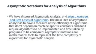 Asymptotic Notations for Analysis of Algorithms
• We have discussed Asymptotic Analysis, and Worst, Average,
and Best Cases of Algorithms. The main idea of asymptotic
analysis is to have a measure of the efficiency of algorithms
that don't depend on machine-specific constants and don't
require algorithms to be implemented and time taken by
programs to be compared. Asymptotic notations are
mathematical tools to represent the time complexity of
algorithms for asymptotic analysis.
 