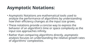 Asymptotic Notations:
• Asymptotic Notations are mathematical tools used to
analyze the performance of algorithms by understanding
how their efficiency changes as the input size grows.
• These notations provide a concise way to express the
behavior of an algorithm's time or space complexity as the
input size approaches infinity.
• Rather than comparing algorithms directly, asymptotic
analysis focuses on understanding the relative growth rates
of algorithms' complexities.
 