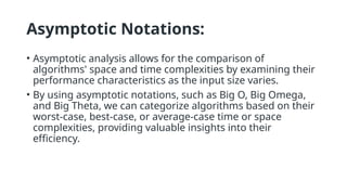 Asymptotic Notations:
• Asymptotic analysis allows for the comparison of
algorithms' space and time complexities by examining their
performance characteristics as the input size varies.
• By using asymptotic notations, such as Big O, Big Omega,
and Big Theta, we can categorize algorithms based on their
worst-case, best-case, or average-case time or space
complexities, providing valuable insights into their
efficiency.
 