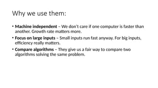Why we use them:
• Machine independent – We don’t care if one computer is faster than
another. Growth rate matters more.
• Focus on large inputs – Small inputs run fast anyway. For big inputs,
efficiency really matters.
• Compare algorithms – They give us a fair way to compare two
algorithms solving the same problem.
 