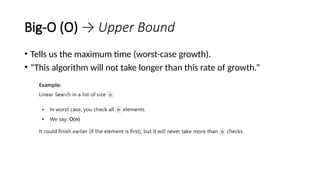 Big-O (O) → Upper Bound
• Tells us the maximum time (worst-case growth).
• “This algorithm will not take longer than this rate of growth.”
 