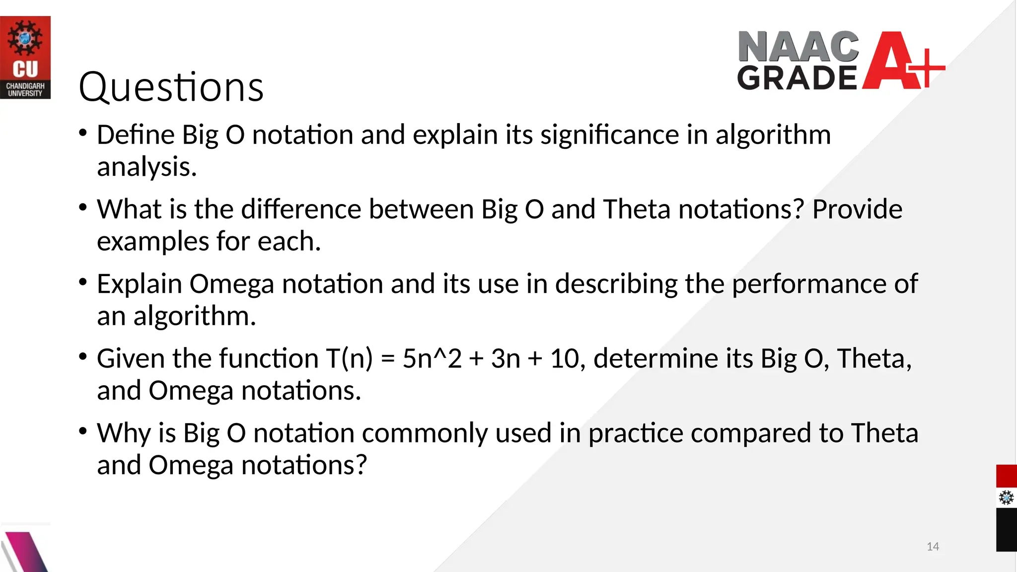 14
Questions
• Define Big O notation and explain its significance in algorithm
analysis.
• What is the difference between Big O and Theta notations? Provide
examples for each.
• Explain Omega notation and its use in describing the performance of
an algorithm.
• Given the function T(n) = 5n^2 + 3n + 10, determine its Big O, Theta,
and Omega notations.
• Why is Big O notation commonly used in practice compared to Theta
and Omega notations?
 