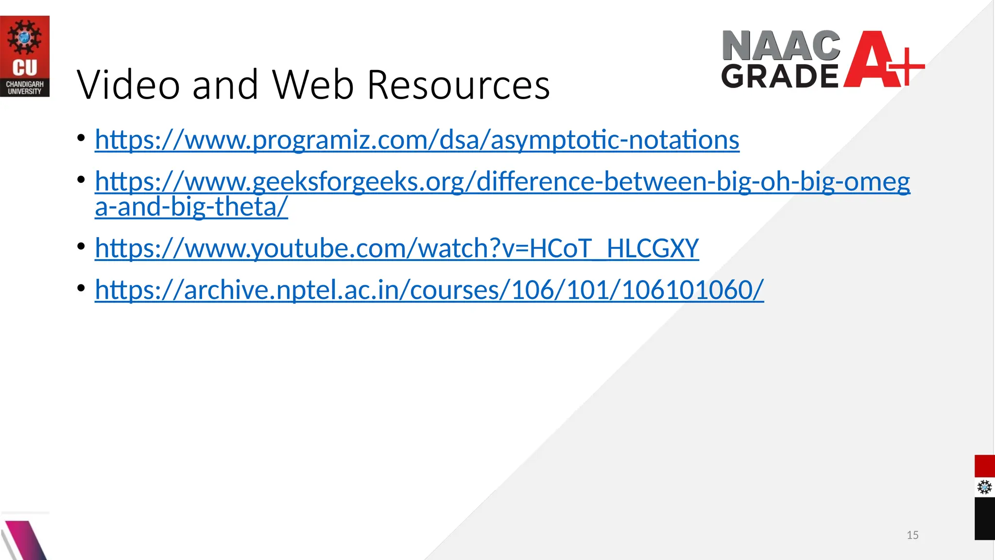 15
Video and Web Resources
• https://www.programiz.com/dsa/asymptotic-notations
• https://www.geeksforgeeks.org/difference-between-big-oh-big-omeg
a-and-big-theta/
• https://www.youtube.com/watch?v=HCoT_HLCGXY
• https://archive.nptel.ac.in/courses/106/101/106101060/
 