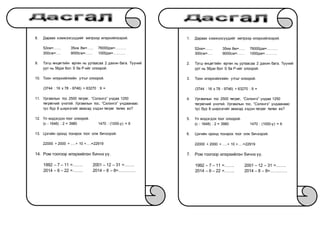 8. Дараах хэмжээсүүдийг метрээр илэрхийлээрэй.
52км=…… 35км 8м=….. 76000дм=………
300см=…. 9000см=…… 1000дм=……….
9. Тэгш өнцөгтийн өргөн нь уртаасаа 2 дахин бага. Түүний
урт нь 56дм бол S ба P-ийг олоорой.
10. Тоон илэрхийллийн утгыг олоорой.
(3744 : 16 x 78 - 9746) + 63270 : 9 =
11. Ургамлын тос 2500 төгрөг, “Сэлэнгэ” ундаа 1250
төгрөгний үнэтэй. Ургамлын тос, “Сэлэнгэ” ундаанаас
тус бүр 8 ширхэгийг авахад хэдэн төгрөг төлөх вэ?
12. Үл мэдэгдэх тоог олоорой.
(c - 1648) : 2 = 3980 1470 : (1000-y) = 6
13. Цэгийн оронд тохирох тоог олж бичээрэй.
22000 + 2000 + ….+ 10 +….=22919
14. Ром тоогоор илэрхийлэн бичнэ үү.
1992 – 7 – 11 =……. 2001 – 12 – 31 =…….
2014 – 6 – 22 =……. 2014 – 8 – 8=…………
1. Дараах хэмжээсүүдийг метрээр илэрхийлээрэй.
52км=…… 35км 8м=….. 76000дм=………
300см=…. 9000см=…… 1000дм=……….
2. Тэгш өнцөгтийн өргөн нь уртаасаа 2 дахин бага. Түүний
урт нь 56дм бол S ба P-ийг олоорой.
3. Тоон илэрхийллийн утгыг олоорой.
(3744 : 16 x 78 - 9746) + 63270 : 9 =
4. Ургамлын тос 2500 төгрөг, “Сэлэнгэ” ундаа 1250
төгрөгний үнэтэй. Ургамлын тос, “Сэлэнгэ” ундаанаас
тус бүр 8 ширхэгийг авахад хэдэн төгрөг төлөх вэ?
5. Үл мэдэгдэх тоог олоорой.
(c - 1648) : 2 = 3980 1470 : (1000-y) = 6
6. Цэгийн оронд тохирох тоог олж бичээрэй.
22000 + 2000 + ….+ 10 +….=22919
7. Ром тоогоор илэрхийлэн бичнэ үү.
1992 – 7 – 11 =……. 2001 – 12 – 31 =…….
2014 – 6 – 22 =……. 2014 – 8 – 8=…………
 
