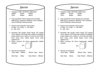 1. Тоонуудыг аравт, мянгатаар тоймлоорой.
24906≈ 39134≈ 69708≈
7937≈ 45062≈ 46931≈
2. Тоон илэрхийлэл болгон бичээд утгыг олоорой.
6586 ба 8-ын үржвэрээс 45066 ба 7-гийн ногдворыг
хасаж 81695-аар нэмэгдүүлээрэй.
3. Нэртэй тооны үйлдлийг гүйцэтгээрэй.
9т 236кг • 6 + 3т 84кг : 4 – 36т 976кг=
8т : 250 • 476=
4. Агуулахад 768 шуудай цагаан будаа, 672 шуудай
элсэн чихрийг эгнээ бүрд ижил хэмжээтэй хураахад
цагаан будаа элсэн чихрээс 6 эгнээгээр илүү байв.
Бүгд хэдэн эгнээ цагаан будаа, элсэн чихэр
хураасан бэ?
5. Кубын эзэлхүүн ба бүтэн гадаргуугийн талбайг
олоорой.
6. Нэртэй тоог жишээрэй.
13цаг 18мин 800мин 18хоног 13цаг 9хоног
4жил 6сар 28сар 8сар 15хоног 250хоног
Дасгал
4см
1. Тоонуудыг аравт, мянгатаар тоймлоорой.
24906≈ 39134≈ 69708≈
7937≈ 45062≈ 46931≈
2. Тоон илэрхийлэл болгон бичээд утгыг олоорой.
6586 ба 8-ын үржвэрээс 45066 ба 7-гийн ногдворыг
хасаж 81695-аар нэмэгдүүлээрэй.
3. Нэртэй тооны үйлдлийг гүйцэтгээрэй.
9т 236кг • 6 + 3т 84кг : 4 – 36т 976кг=
8т : 250 • 476=
4. Агуулахад 768 шуудай цагаан будаа, 672 шуудай
элсэн чихрийг эгнээ бүрд ижил хэмжээтэй хураахад
цагаан будаа элсэн чихрээс 6 эгнээгээр илүү байв.
Бүгд хэдэн эгнээ цагаан будаа, элсэн чихэр
хураасан бэ?
5. Кубын эзэлхүүн ба бүтэн гадаргуугийн талбайг
олоорой.
6. Нэртэй тоог жишээрэй.
13цаг 18мин 800мин 18хоног 13цаг 9хоног
4жил 6сар 28сар 8сар 15хоног 250хоног
4см
Дасгал
 