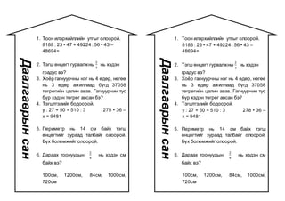 1. Тоон илэрхийллийн утгыг олоорой.
8188 : 23 • 47 + 49224 : 56 • 43 –
48694=
2. Тэгш өнцөгт гурвалжны
2
3
нь хэдэн
градус вэ?
3. Хоёр гагнуурчны нэг нь 4 өдөр, нөгөө
нь 3 өдөр ажиллаад бүгд 37058
төгрөгийн цалин авав. Гагнуурчин тус
бүр хэдэн төгрөг авсан бэ?
4. Тэгштгэлийг бодоорой.
y : 27 + 50 = 510 : 3 278 • 36 –
x = 9481
5. Периметр нь 14 см байх тэгш
өнцөгтийг зураад талбайг олоорой.
Бүх боломжийг олоорой.
6. Дараах тоонуудын
2
4
нь хэдэн см
байх вэ?
100см, 1200см, 84см, 1000см,
720см
Даалгаврынсан
1. Тоон илэрхийллийн утгыг олоорой.
8188 : 23 • 47 + 49224 : 56 • 43 –
48694=
2. Тэгш өнцөгт гурвалжны
2
3
нь хэдэн
градус вэ?
3. Хоёр гагнуурчны нэг нь 4 өдөр, нөгөө
нь 3 өдөр ажиллаад бүгд 37058
төгрөгийн цалин авав. Гагнуурчин тус
бүр хэдэн төгрөг авсан бэ?
4. Тэгштгэлийг бодоорой.
y : 27 + 50 = 510 : 3 278 • 36 –
x = 9481
5. Периметр нь 14 см байх тэгш
өнцөгтийг зураад талбайг олоорой.
Бүх боломжийг олоорой.
6. Дараах тоонуудын
2
4
нь хэдэн см
байх вэ?
100см, 1200см, 84см, 1000см,
720см
Даалгаврынсан
 