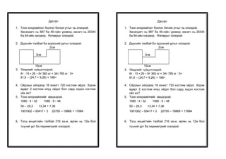 Дасгал
1. Тоон илэрхийлэл болгон бичиж утгыг нь олоорой.
Хасагдагч нь 687 ба 46-гийн үржвэр, хасагч нь 25344
ба 64-ийн ногдвор. Ялгаврыг олоорой.
2. Дүрсийн талбай ба хүрээний уртыг олоорой.
2см
3см
10см
3. Үйлдлийг гүйцэтгээрэй.
6т : 15 • 26 – 9т 365 кг + 34т 785 кг : 5=
81,6 – (24,7 + 9,26) + 188=
4. Оёдлын үйлдвэр 18 хоногт 720 костюм оёдог. Хэрэв
өдөрт 2 костюм илүү оёдог бол сард хэдэн костюм
оёх вэ?
5. Тоон илэрхийллийг жишээрэй.
1080 : 4 • 32 1080 : 6 • 48
50 – 29,3 13,34 + 7,36
1001002 – 93417 • 3 22755 – 18868 + 17684
6. Тэгш өнцөгтийн талбай 216 кв.м, өргөн нь 12м бол
түүний урт ба периметрийг олоорой.
Дасгал
1. Тоон илэрхийлэл болгон бичиж утгыг нь олоорой.
Хасагдагч нь 687 ба 46-гийн үржвэр, хасагч нь 25344
ба 64-ийн ногдвор. Ялгаврыг олоорой.
2. Дүрсийн талбай ба хүрээний уртыг олоорой.
2см
3см
10см
3. Үйлдлийг гүйцэтгээрэй.
6т : 15 • 26 – 9т 365 кг + 34т 785 кг : 5=
81,6 – (24,7 + 9,26) + 188=
4. Оёдлын үйлдвэр 18 хоногт 720 костюм оёдог. Хэрэв
өдөрт 2 костюм илүү оёдог бол сард хэдэн костюм
оёх вэ?
5. Тоон илэрхийллийг жишээрэй.
1080 : 4 • 32 1080 : 6 • 48
50 – 29,3 13,34 + 7,36
1001002 – 93417 • 3 22755 – 18868 + 17684
6. Тэгш өнцөгтийн талбай 216 кв.м, өргөн нь 12м бол
түүний урт ба периметрийг олоорой.
 