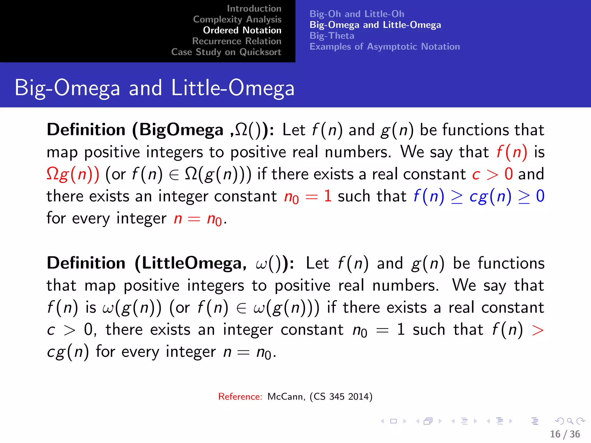 Introduction
Complexity Analysis
Ordered Notation
Recurrence Relation
Case Study on Quicksort
Big-Oh and Little-Oh
Big-Omega and Little-Omega
Big-Theta
Examples of Asymptotic Notation
Big-Omega and Little-Omega
Deﬁnition (BigOmega ,Ω()): Let f (n) and g(n) be functions that
map positive integers to positive real numbers. We say that f (n) is
Ωg(n)) (or f (n) ∈ Ω(g(n))) if there exists a real constant c > 0 and
there exists an integer constant n0 = 1 such that f (n) ≥ cg(n) ≥ 0
for every integer n = n0.
Deﬁnition (LittleOmega, ω()): Let f (n) and g(n) be functions
that map positive integers to positive real numbers. We say that
f (n) is ω(g(n)) (or f (n) ∈ ω(g(n))) if there exists a real constant
c > 0, there exists an integer constant n0 = 1 such that f (n) >
cg(n) for every integer n = n0.
Reference: McCann, (CS 345 2014)
16 / 36
 