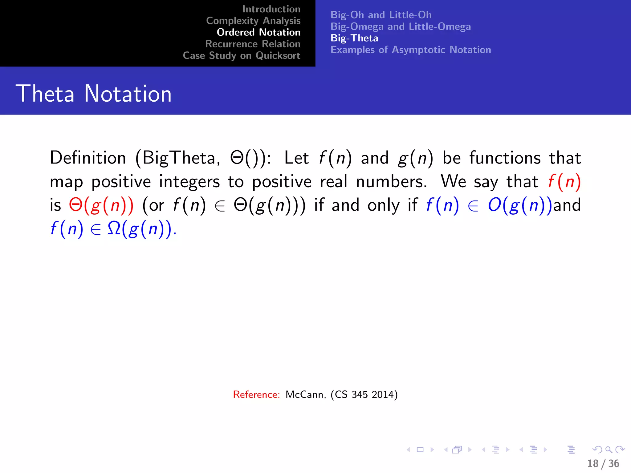 Introduction
Complexity Analysis
Ordered Notation
Recurrence Relation
Case Study on Quicksort
Big-Oh and Little-Oh
Big-Omega and Little-Omega
Big-Theta
Examples of Asymptotic Notation
Theta Notation
Deﬁnition (BigTheta, Θ()): Let f (n) and g(n) be functions that
map positive integers to positive real numbers. We say that f (n)
is Θ(g(n)) (or f (n) ∈ Θ(g(n))) if and only if f (n) ∈ O(g(n))and
f (n) ∈ Ω(g(n)).
Reference: McCann, (CS 345 2014)
18 / 36
 