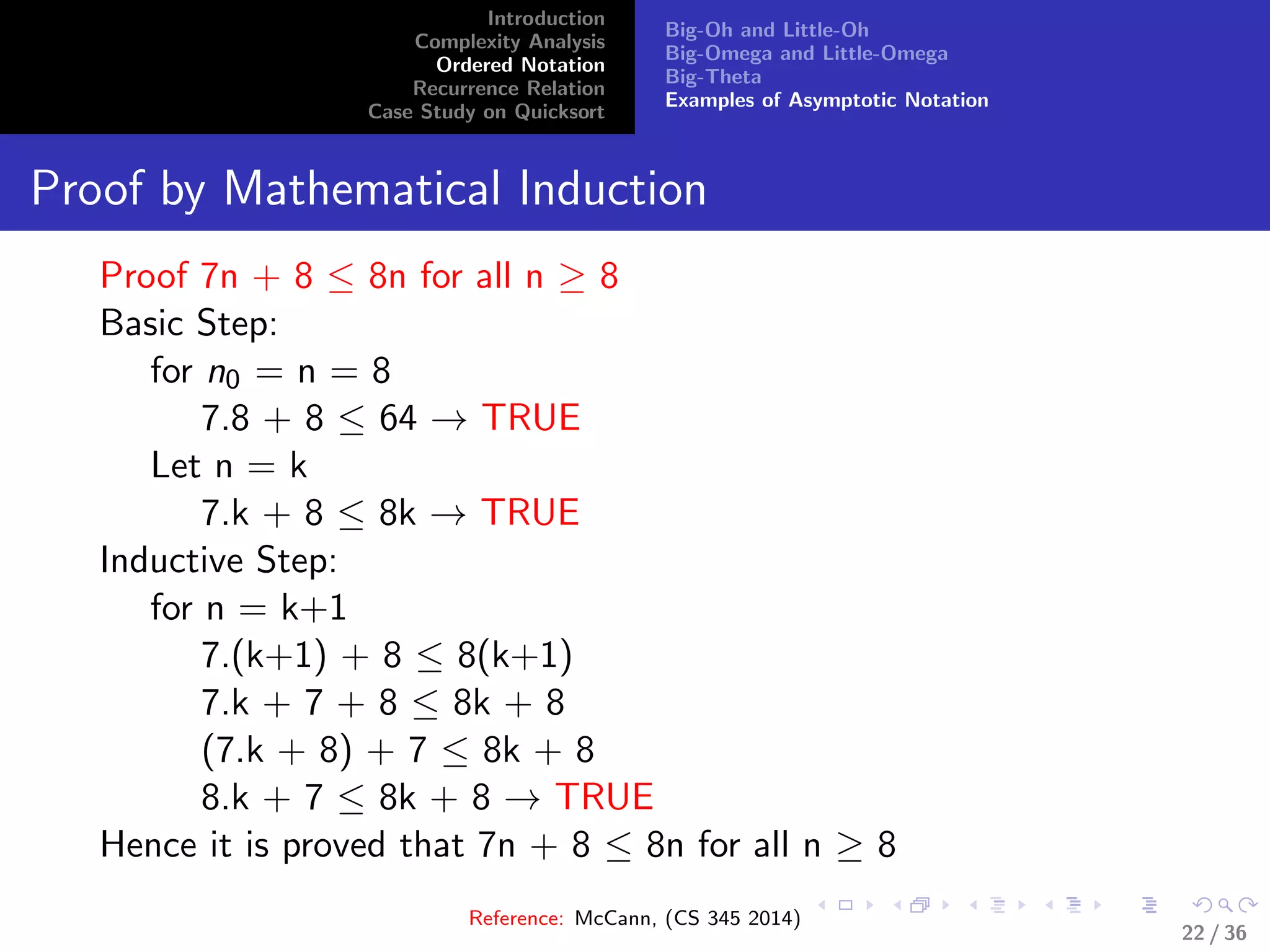 Introduction
Complexity Analysis
Ordered Notation
Recurrence Relation
Case Study on Quicksort
Big-Oh and Little-Oh
Big-Omega and Little-Omega
Big-Theta
Examples of Asymptotic Notation
Proof by Mathematical Induction
Proof 7n + 8 ≤ 8n for all n ≥ 8
Basic Step:
for n0 = n = 8
7.8 + 8 ≤ 64 → TRUE
Let n = k
7.k + 8 ≤ 8k → TRUE
Inductive Step:
for n = k+1
7.(k+1) + 8 ≤ 8(k+1)
7.k + 7 + 8 ≤ 8k + 8
(7.k + 8) + 7 ≤ 8k + 8
8.k + 7 ≤ 8k + 8 → TRUE
Hence it is proved that 7n + 8 ≤ 8n for all n ≥ 8
Reference: McCann, (CS 345 2014)
22 / 36
 