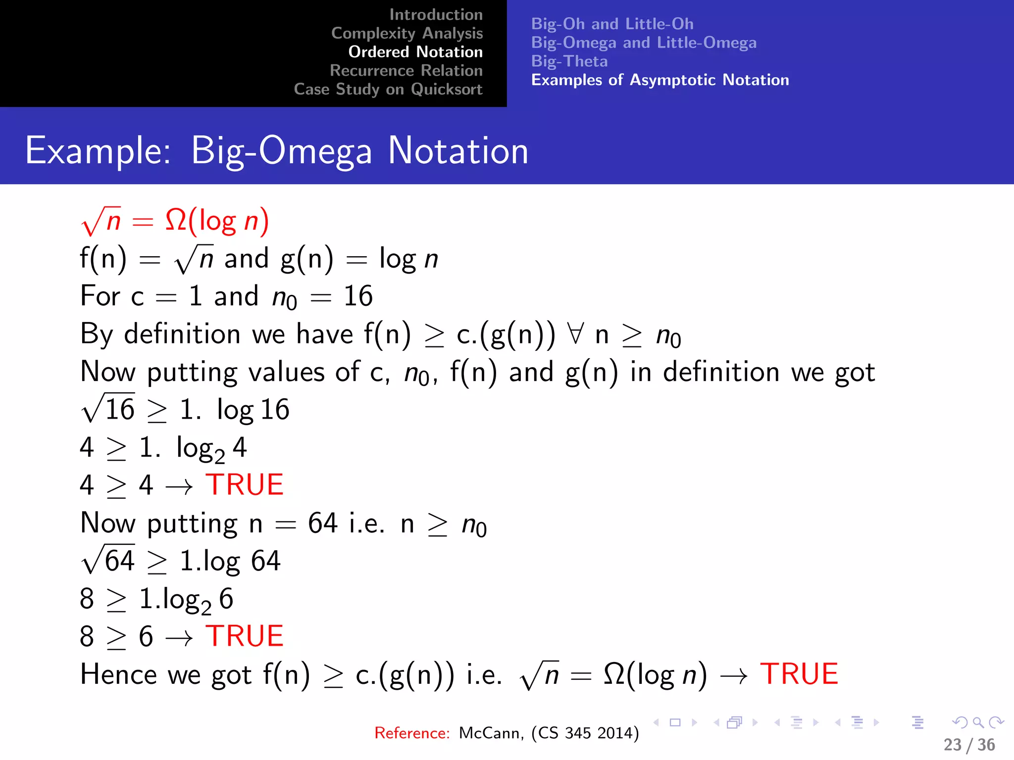 Introduction
Complexity Analysis
Ordered Notation
Recurrence Relation
Case Study on Quicksort
Big-Oh and Little-Oh
Big-Omega and Little-Omega
Big-Theta
Examples of Asymptotic Notation
Example: Big-Omega Notation
√
n = Ω(log n)
f(n) =
√
n and g(n) = log n
For c = 1 and n0 = 16
By deﬁnition we have f(n) ≥ c.(g(n)) ∀ n ≥ n0
Now putting values of c, n0, f(n) and g(n) in deﬁnition we got√
16 ≥ 1. log 16
4 ≥ 1. log2 4
4 ≥ 4 → TRUE
Now putting n = 64 i.e. n ≥ n0√
64 ≥ 1.log 64
8 ≥ 1.log2 6
8 ≥ 6 → TRUE
Hence we got f(n) ≥ c.(g(n)) i.e.
√
n = Ω(log n) → TRUE
Reference: McCann, (CS 345 2014)
23 / 36
 