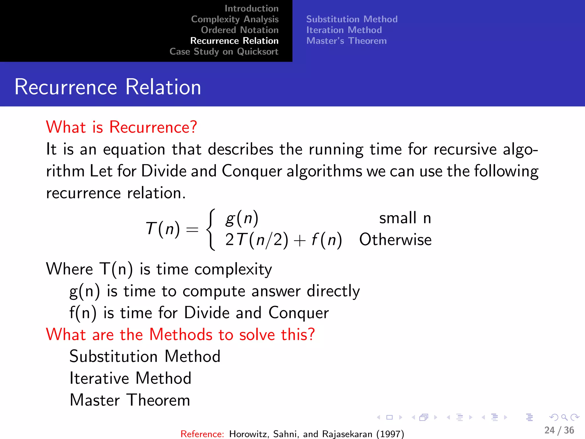 Introduction
Complexity Analysis
Ordered Notation
Recurrence Relation
Case Study on Quicksort
Substitution Method
Iteration Method
Master’s Theorem
Recurrence Relation
What is Recurrence?
It is an equation that describes the running time for recursive algo-
rithm Let for Divide and Conquer algorithms we can use the following
recurrence relation.
T(n) =
g(n) small n
2T(n/2) + f (n) Otherwise
Where T(n) is time complexity
g(n) is time to compute answer directly
f(n) is time for Divide and Conquer
What are the Methods to solve this?
Substitution Method
Iterative Method
Master Theorem
Reference: Horowitz, Sahni, and Rajasekaran (1997) 24 / 36
 