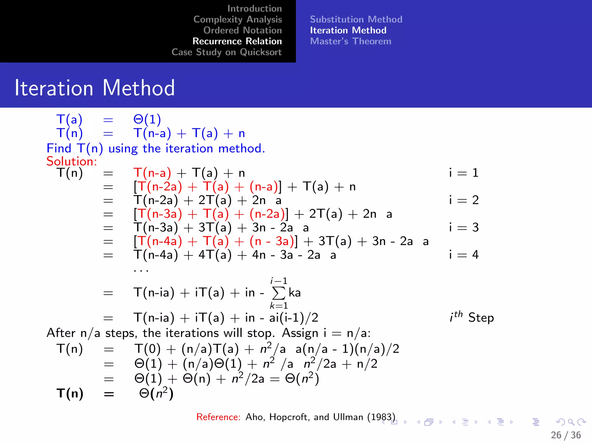 Introduction
Complexity Analysis
Ordered Notation
Recurrence Relation
Case Study on Quicksort
Substitution Method
Iteration Method
Master’s Theorem
Iteration Method
T(a) = Θ(1)
T(n) = T(n-a) + T(a) + n
Find T(n) using the iteration method.
Solution:
T(n) = T(n-a) + T(a) + n i = 1
= [T(n-2a) + T(a) + (n-a)] + T(a) + n
= T(n-2a) + 2T(a) + 2n a i = 2
= [T(n-3a) + T(a) + (n-2a)] + 2T(a) + 2n a
= T(n-3a) + 3T(a) + 3n - 2a a i = 3
= [T(n-4a) + T(a) + (n - 3a)] + 3T(a) + 3n - 2a a
= T(n-4a) + 4T(a) + 4n - 3a - 2a a i = 4
. . .
= T(n-ia) + iT(a) + in -
i−1
k=1
ka
= T(n-ia) + iT(a) + in - ai(i-1)/2 ith Step
After n/a steps, the iterations will stop. Assign i = n/a:
T(n) = T(0) + (n/a)T(a) + n2/a a(n/a - 1)(n/a)/2
= Θ(1) + (n/a)Θ(1) + n2 /a n2/2a + n/2
= Θ(1) + Θ(n) + n2/2a = Θ(n2)
T(n) = Θ(n2)
Reference: Aho, Hopcroft, and Ullman (1983)
26 / 36
 