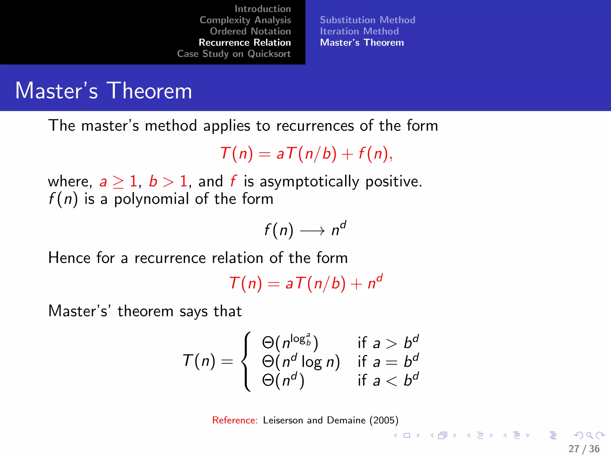Introduction
Complexity Analysis
Ordered Notation
Recurrence Relation
Case Study on Quicksort
Substitution Method
Iteration Method
Master’s Theorem
Master’s Theorem
The master’s method applies to recurrences of the form
T(n) = aT(n/b) + f (n),
where, a ≥ 1, b > 1, and f is asymptotically positive.
f (n) is a polynomial of the form
f (n) −→ nd
Hence for a recurrence relation of the form
T(n) = aT(n/b) + nd
Master’s’ theorem says that
T(n) =



Θ(nloga
b ) if a > bd
Θ(nd
log n) if a = bd
Θ(nd
) if a < bd
Reference: Leiserson and Demaine (2005)
27 / 36
 
