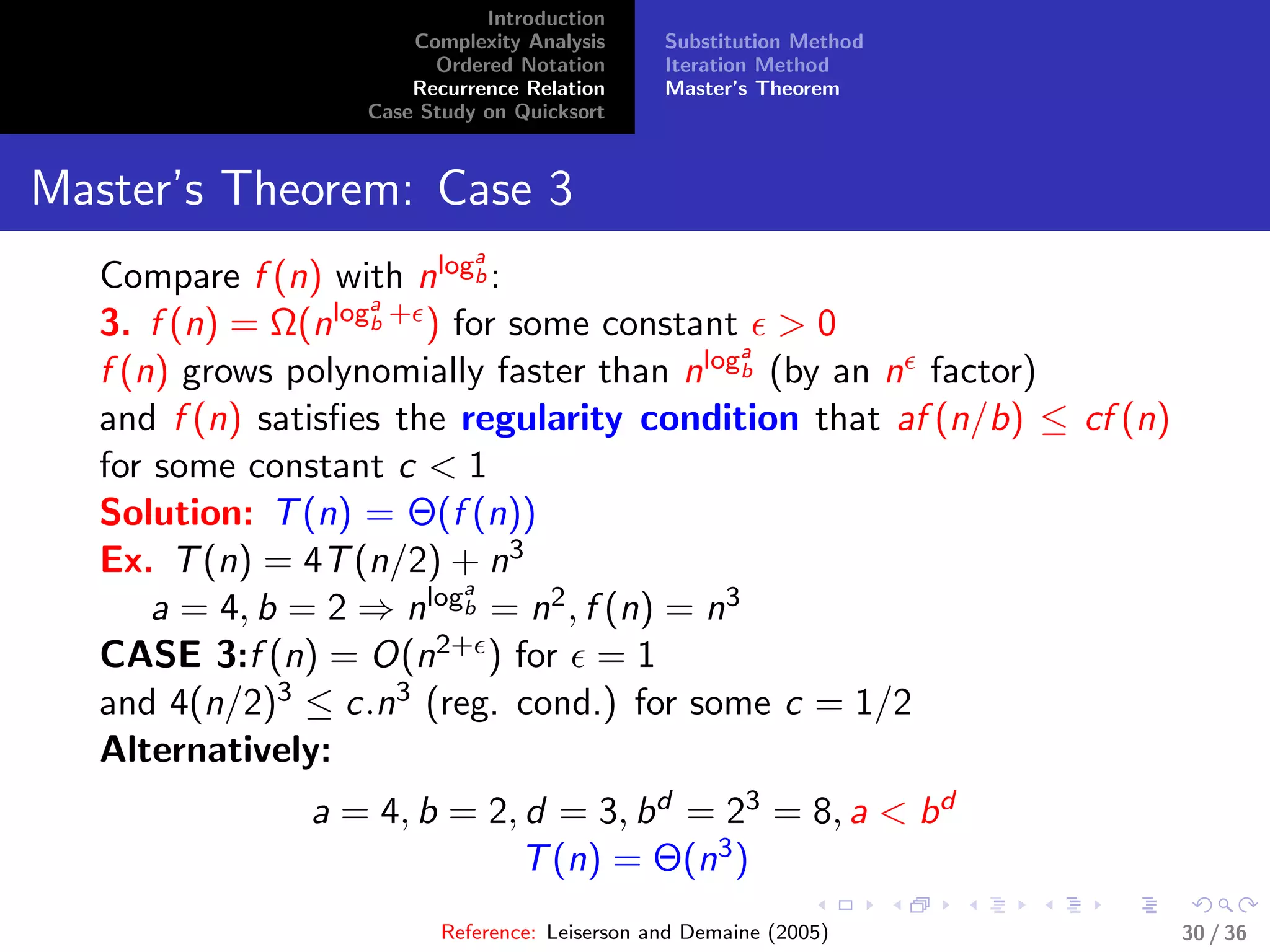 Introduction
Complexity Analysis
Ordered Notation
Recurrence Relation
Case Study on Quicksort
Substitution Method
Iteration Method
Master’s Theorem
Master’s Theorem: Case 3
Compare f (n) with nloga
b :
3. f (n) = Ω(nloga
b + ) for some constant > 0
f (n) grows polynomially faster than nloga
b (by an n factor)
and f (n) satisﬁes the regularity condition that af (n/b) ≤ cf (n)
for some constant c < 1
Solution: T(n) = Θ(f (n))
Ex. T(n) = 4T(n/2) + n3
a = 4, b = 2 ⇒ nloga
b = n2, f (n) = n3
CASE 3:f (n) = O(n2+ ) for = 1
and 4(n/2)3 ≤ c.n3 (reg. cond.) for some c = 1/2
Alternatively:
a = 4, b = 2, d = 3, bd = 23 = 8, a < bd
T(n) = Θ(n3)
Reference: Leiserson and Demaine (2005) 30 / 36
 