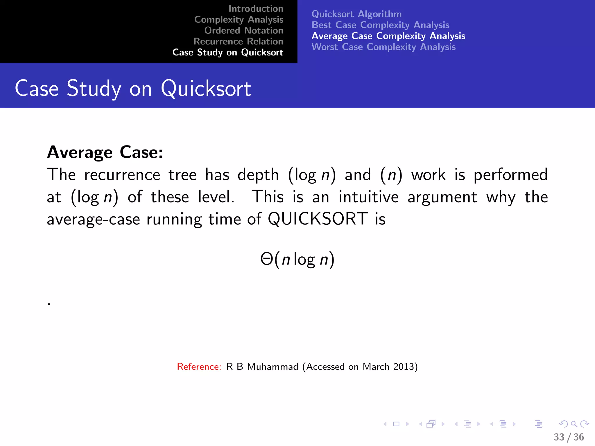 Introduction
Complexity Analysis
Ordered Notation
Recurrence Relation
Case Study on Quicksort
Quicksort Algorithm
Best Case Complexity Analysis
Average Case Complexity Analysis
Worst Case Complexity Analysis
Case Study on Quicksort
Average Case:
The recurrence tree has depth (log n) and (n) work is performed
at (log n) of these level. This is an intuitive argument why the
average-case running time of QUICKSORT is
Θ(n log n)
.
Reference: R B Muhammad (Accessed on March 2013)
33 / 36
 