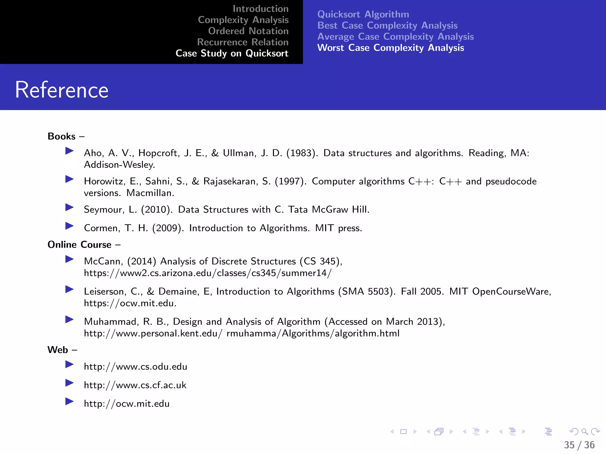 Introduction
Complexity Analysis
Ordered Notation
Recurrence Relation
Case Study on Quicksort
Quicksort Algorithm
Best Case Complexity Analysis
Average Case Complexity Analysis
Worst Case Complexity Analysis
Reference
Books –
Aho, A. V., Hopcroft, J. E., & Ullman, J. D. (1983). Data structures and algorithms. Reading, MA:
Addison-Wesley.
Horowitz, E., Sahni, S., & Rajasekaran, S. (1997). Computer algorithms C++: C++ and pseudocode
versions. Macmillan.
Seymour, L. (2010). Data Structures with C. Tata McGraw Hill.
Cormen, T. H. (2009). Introduction to Algorithms. MIT press.
Online Course –
McCann, (2014) Analysis of Discrete Structures (CS 345),
https://www2.cs.arizona.edu/classes/cs345/summer14/
Leiserson, C., & Demaine, E, Introduction to Algorithms (SMA 5503). Fall 2005. MIT OpenCourseWare,
https://ocw.mit.edu.
Muhammad, R. B., Design and Analysis of Algorithm (Accessed on March 2013),
http://www.personal.kent.edu/ rmuhamma/Algorithms/algorithm.html
Web –
http://www.cs.odu.edu
http://www.cs.cf.ac.uk
http://ocw.mit.edu
35 / 36
 