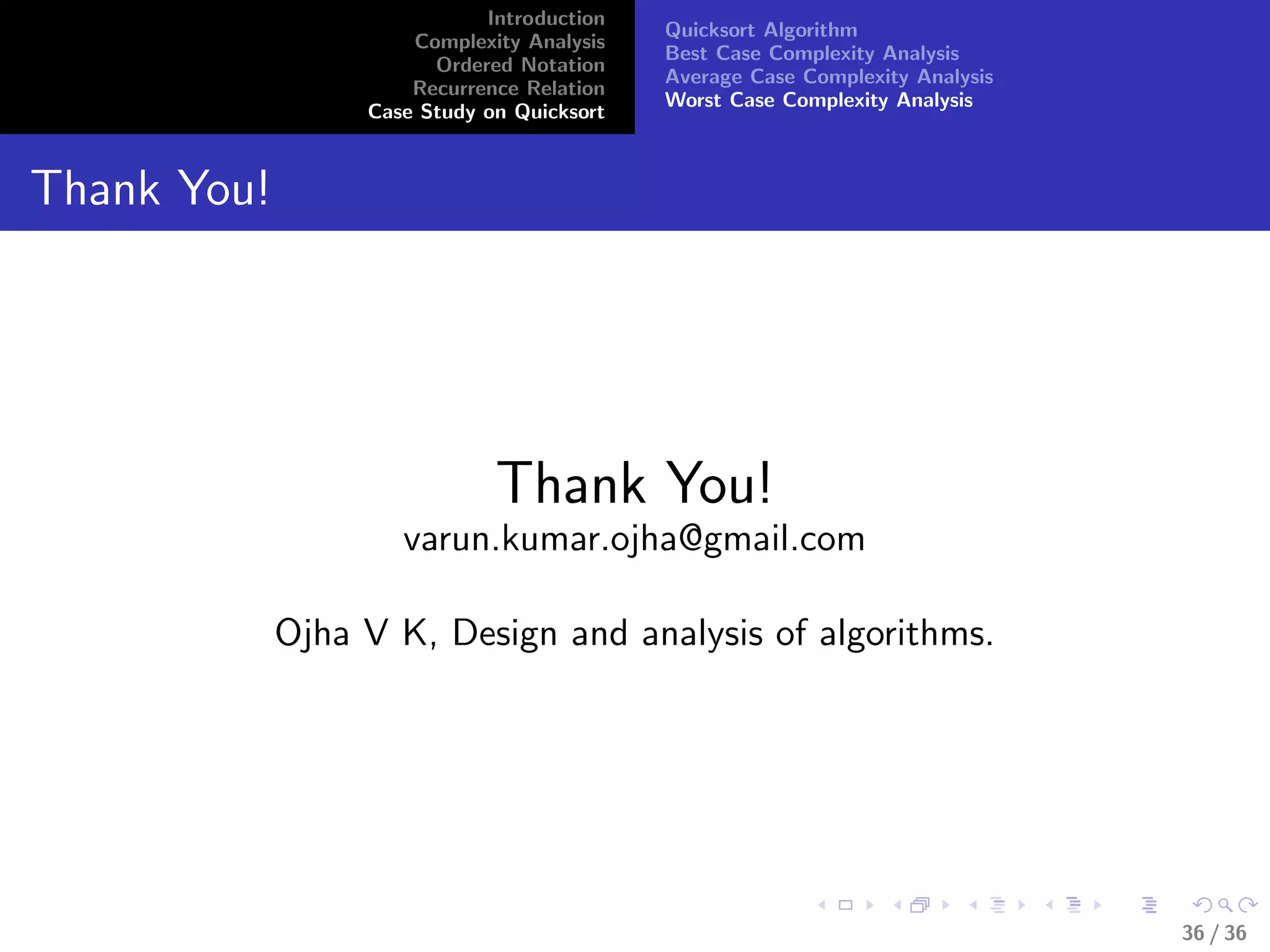 Introduction
Complexity Analysis
Ordered Notation
Recurrence Relation
Case Study on Quicksort
Quicksort Algorithm
Best Case Complexity Analysis
Average Case Complexity Analysis
Worst Case Complexity Analysis
Thank You!
Thank You!
varun.kumar.ojha@gmail.com
Ojha V K, Design and analysis of algorithms.
36 / 36
 