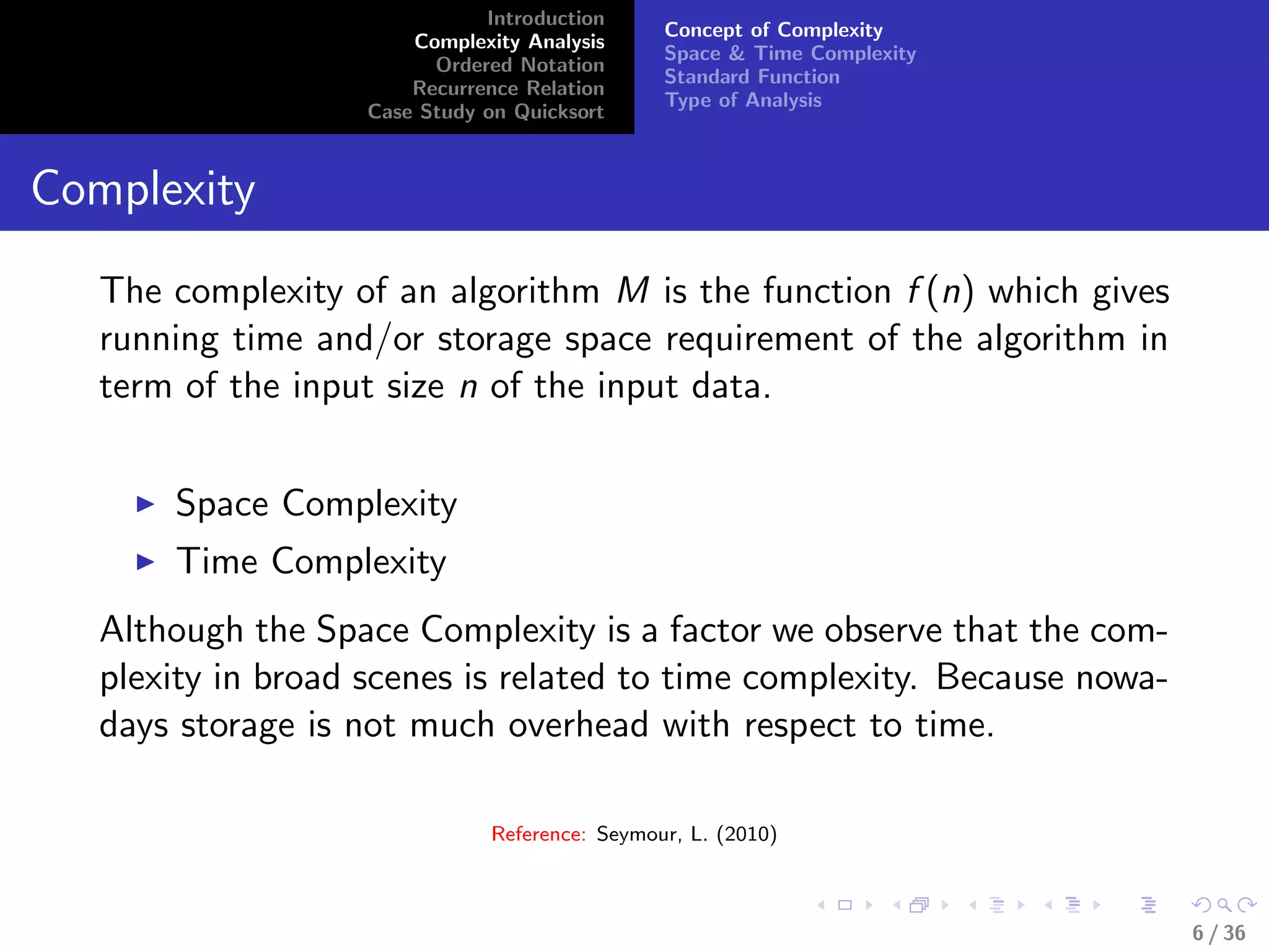 Introduction
Complexity Analysis
Ordered Notation
Recurrence Relation
Case Study on Quicksort
Concept of Complexity
Space & Time Complexity
Standard Function
Type of Analysis
Complexity
The complexity of an algorithm M is the function f (n) which gives
running time and/or storage space requirement of the algorithm in
term of the input size n of the input data.
Space Complexity
Time Complexity
Although the Space Complexity is a factor we observe that the com-
plexity in broad scenes is related to time complexity. Because nowa-
days storage is not much overhead with respect to time.
Reference: Seymour, L. (2010)
6 / 36
 