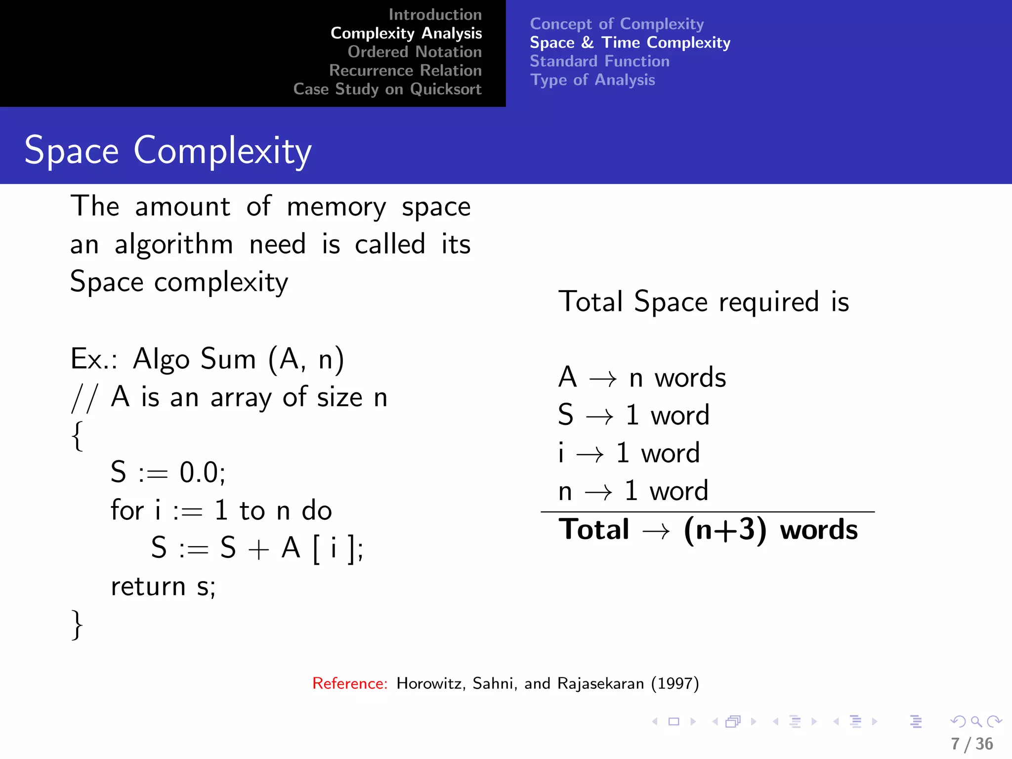 Introduction
Complexity Analysis
Ordered Notation
Recurrence Relation
Case Study on Quicksort
Concept of Complexity
Space & Time Complexity
Standard Function
Type of Analysis
Space Complexity
The amount of memory space
an algorithm need is called its
Space complexity
Ex.: Algo Sum (A, n)
// A is an array of size n
{
S := 0.0;
for i := 1 to n do
S := S + A [ i ];
return s;
}
Total Space required is
A → n words
S → 1 word
i → 1 word
n → 1 word
Total → (n+3) words
Reference: Horowitz, Sahni, and Rajasekaran (1997)
7 / 36
 