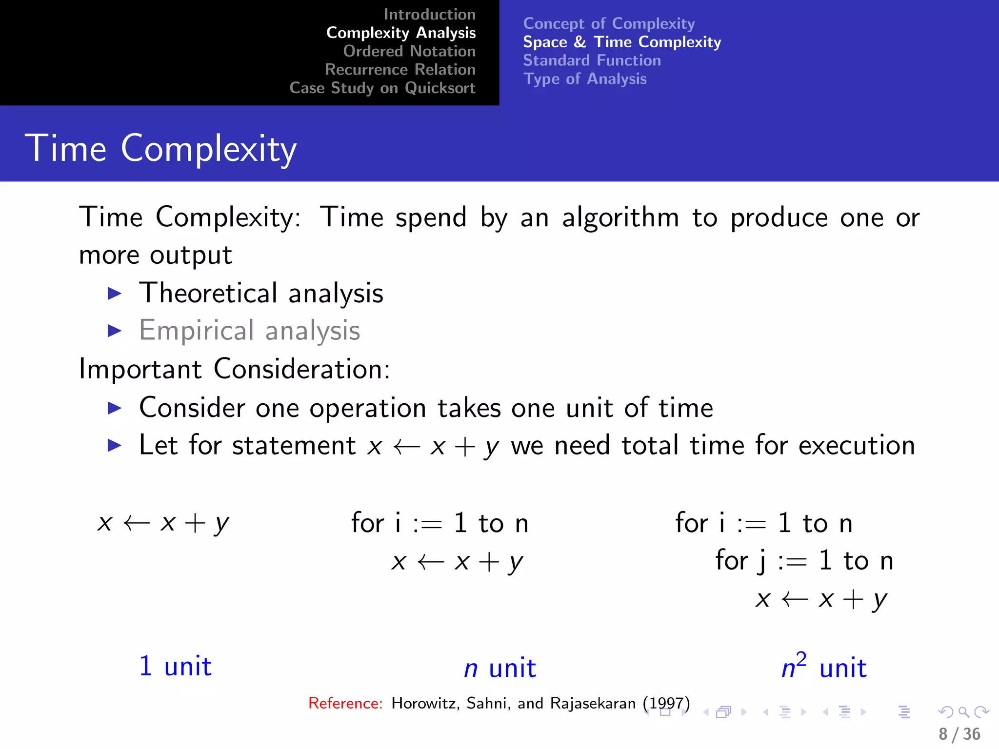 Introduction
Complexity Analysis
Ordered Notation
Recurrence Relation
Case Study on Quicksort
Concept of Complexity
Space & Time Complexity
Standard Function
Type of Analysis
Time Complexity
Time Complexity: Time spend by an algorithm to produce one or
more output
Theoretical analysis
Empirical analysis
Important Consideration:
Consider one operation takes one unit of time
Let for statement x ← x + y we need total time for execution
x ← x + y
1 unit
for i := 1 to n
x ← x + y
n unit
for i := 1 to n
for j := 1 to n
x ← x + y
n2 unit
Reference: Horowitz, Sahni, and Rajasekaran (1997)
8 / 36
 