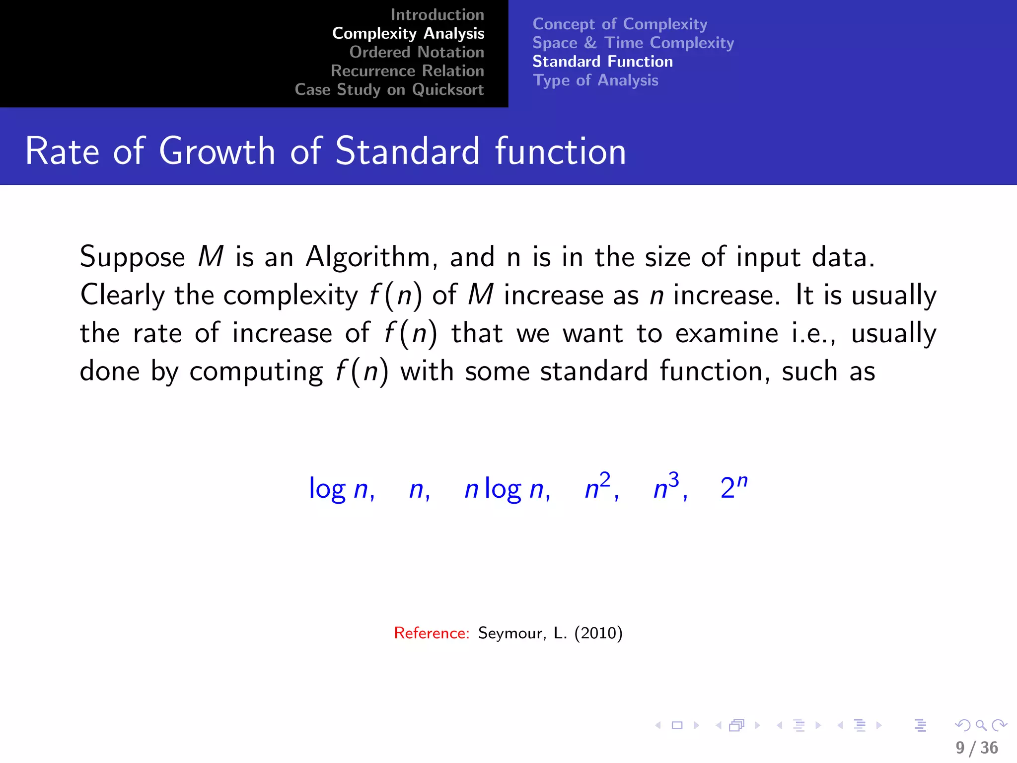 Introduction
Complexity Analysis
Ordered Notation
Recurrence Relation
Case Study on Quicksort
Concept of Complexity
Space & Time Complexity
Standard Function
Type of Analysis
Rate of Growth of Standard function
Suppose M is an Algorithm, and n is in the size of input data.
Clearly the complexity f (n) of M increase as n increase. It is usually
the rate of increase of f (n) that we want to examine i.e., usually
done by computing f (n) with some standard function, such as
log n, n, n log n, n2, n3, 2n
Reference: Seymour, L. (2010)
9 / 36
 