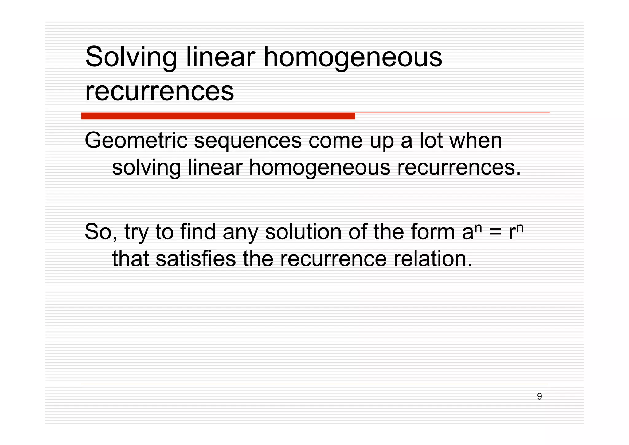 9
Solving linear homogeneous
recurrences
Geometric sequences come up a lot when
solving linear homogeneous recurrences.
So, try to find any solution of the form an = rn
that satisfies the recurrence relation.
 