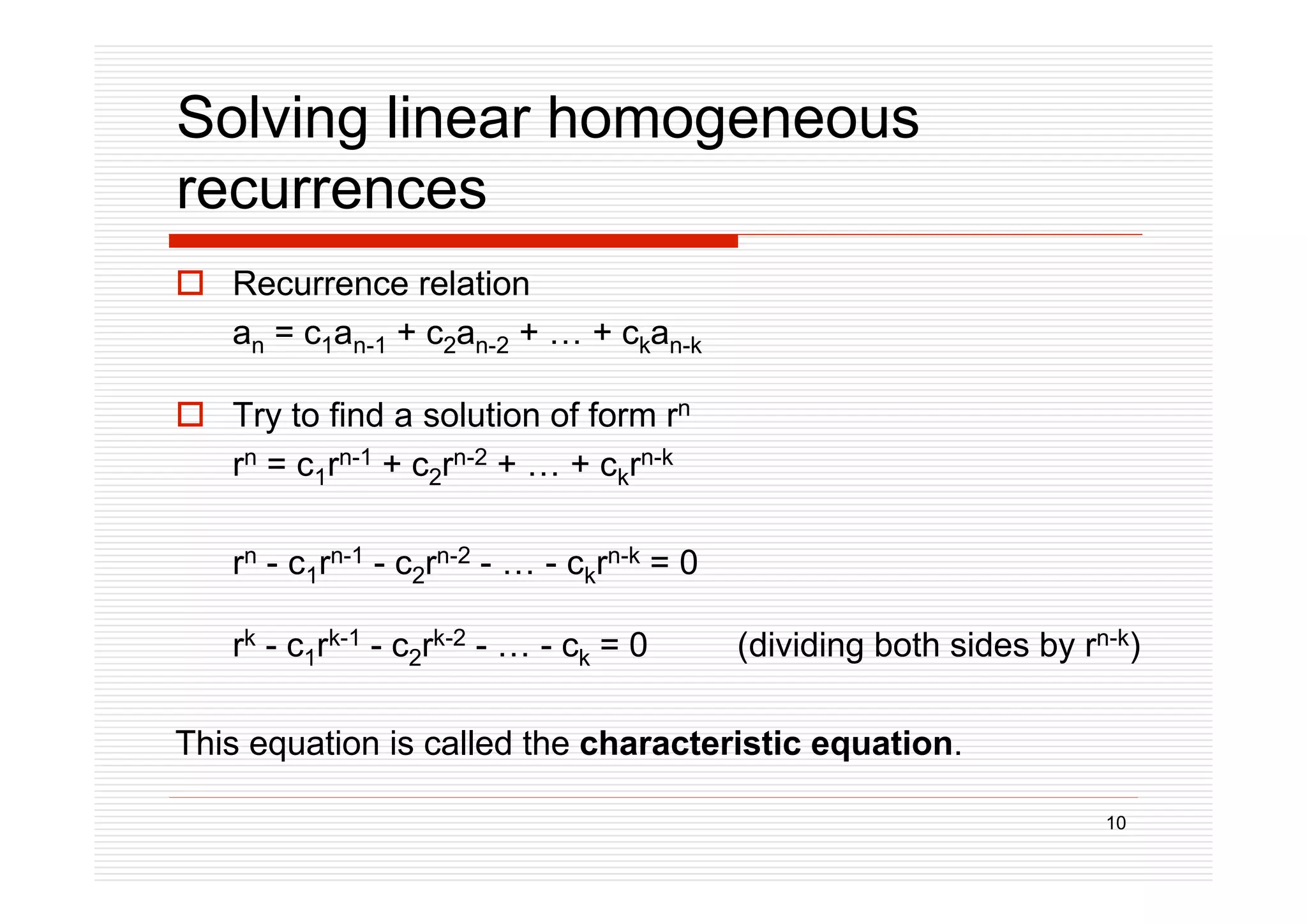 10
Solving linear homogeneous
recurrences
 Recurrence relation
an = c1an-1 + c2an-2 + … + ckan-k
 Try to find a solution of form rn
rn = c1rn-1 + c2rn-2 + … + ckrn-k
rn - c1rn-1 - c2rn-2 - … - ckrn-k = 0
rk - c1rk-1 - c2rk-2 - … - ck = 0 (dividing both sides by rn-k)
This equation is called the characteristic equation.
 