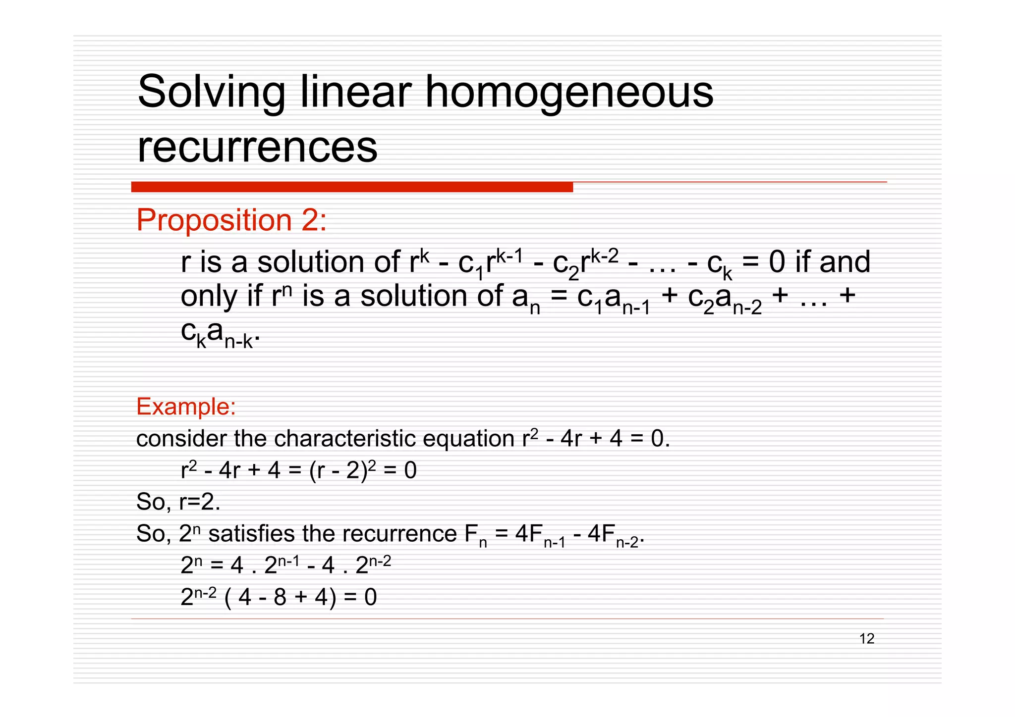 12
Solving linear homogeneous
recurrences
Proposition 2:
r is a solution of rk - c1rk-1 - c2rk-2 - … - ck = 0 if and
only if rn is a solution of an = c1an-1 + c2an-2 + … +
ckan-k.
Example:
consider the characteristic equation r2 - 4r + 4 = 0.
r2 - 4r + 4 = (r - 2)2 = 0
So, r=2.
So, 2n satisfies the recurrence Fn = 4Fn-1 - 4Fn-2.
2n = 4 . 2n-1 - 4 . 2n-2
2n-2 ( 4 - 8 + 4) = 0
 