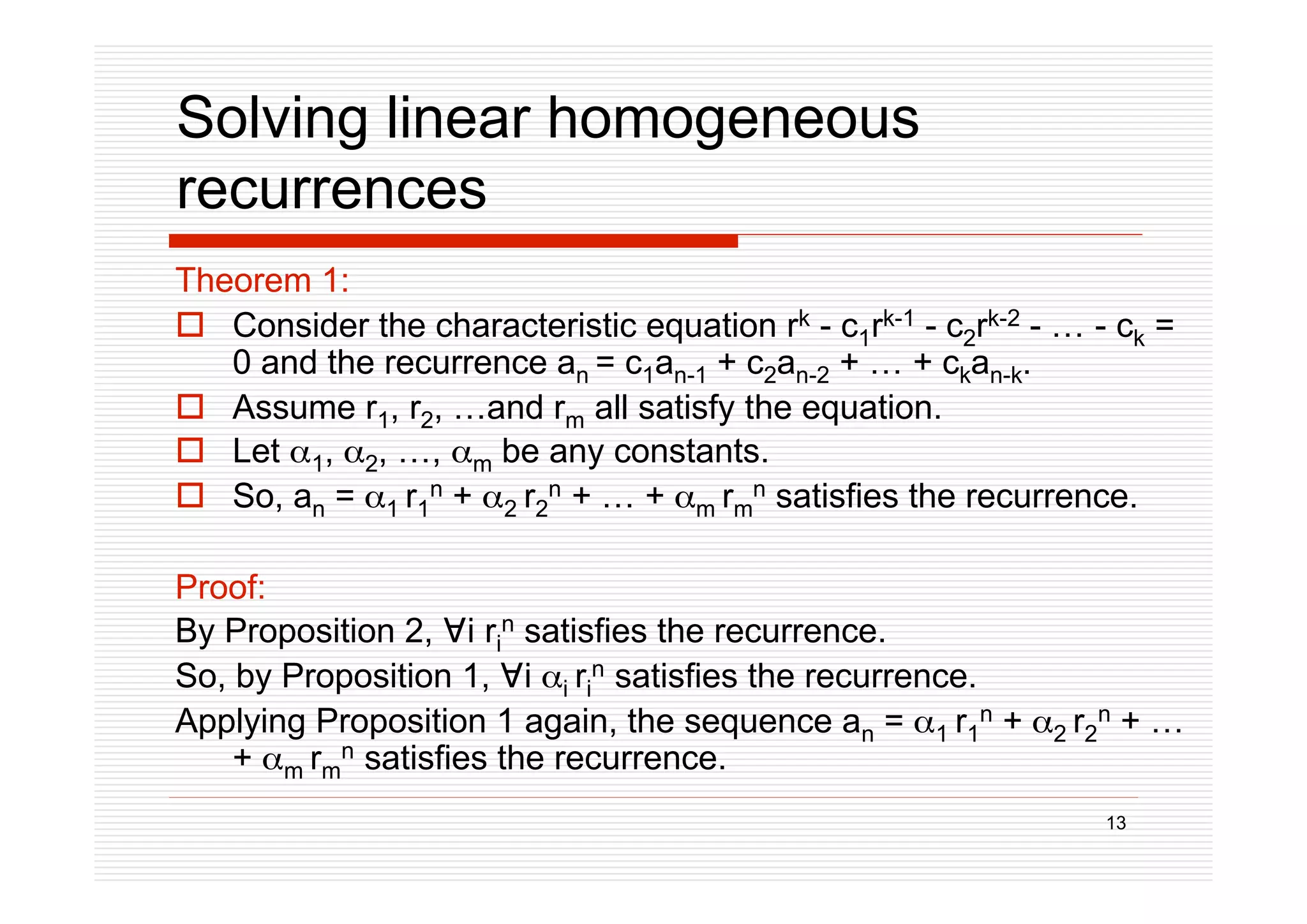 13
Solving linear homogeneous
recurrences
Theorem 1:
 Consider the characteristic equation rk - c1rk-1 - c2rk-2 - … - ck =
0 and the recurrence an = c1an-1 + c2an-2 + … + ckan-k.
 Assume r1, r2, …and rm all satisfy the equation.
 Let 1, 2, …, m be any constants.
 So, an = 1 r1
n + 2 r2
n + … + m rm
n satisfies the recurrence.
Proof:
By Proposition 2, i ri
n satisfies the recurrence.
So, by Proposition 1, i i ri
n satisfies the recurrence.
Applying Proposition 1 again, the sequence an = 1 r1
n + 2 r2
n + …
+ m rm
n satisfies the recurrence.
 