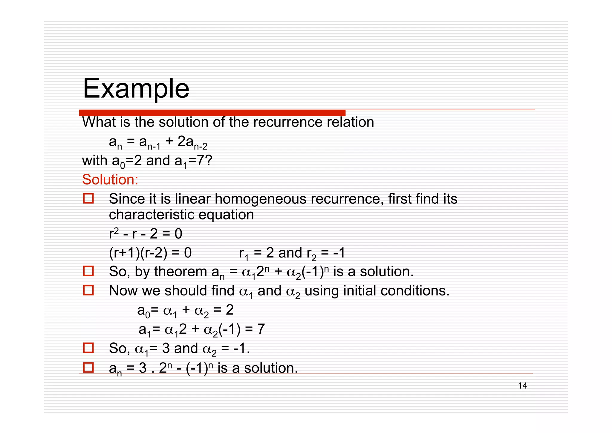 14
Example
What is the solution of the recurrence relation
an = an-1 + 2an-2
with a0=2 and a1=7?
Solution:
 Since it is linear homogeneous recurrence, first find its
characteristic equation
r2 - r - 2 = 0
(r+1)(r-2) = 0 r1 = 2 and r2 = -1
 So, by theorem an = 12n + 2(-1)n is a solution.
 Now we should find 1 and 2 using initial conditions.
a0= 1 + 2 = 2
a1= 12 + 2(-1) = 7
 So, 1= 3 and 2 = -1.
 an = 3 . 2n - (-1)n is a solution.
 