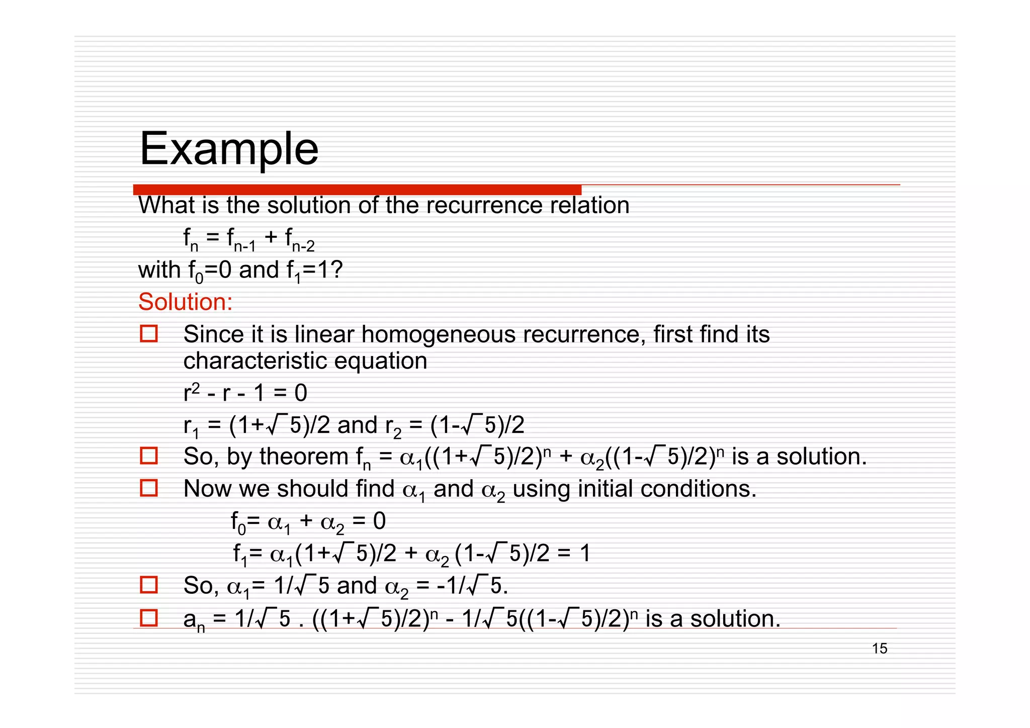 15
Example
What is the solution of the recurrence relation
fn = fn-1 + fn-2
with f0=0 and f1=1?
Solution:
 Since it is linear homogeneous recurrence, first find its
characteristic equation
r2 - r - 1 = 0
r1 = (1+)/2 and r2 = (1-)/2
 So, by theorem fn = 1((1+)/2)n + 2((1-)/2)n is a solution.
 Now we should find 1 and 2 using initial conditions.
f0= 1 + 2 = 0
f1= 1(1+)/2 + 2 (1-)/2 = 1
 So, 1= 1/ and 2 = -1/.
 an = 1/ . ((1+)/2)n - 1/((1-)/2)n is a solution.
 