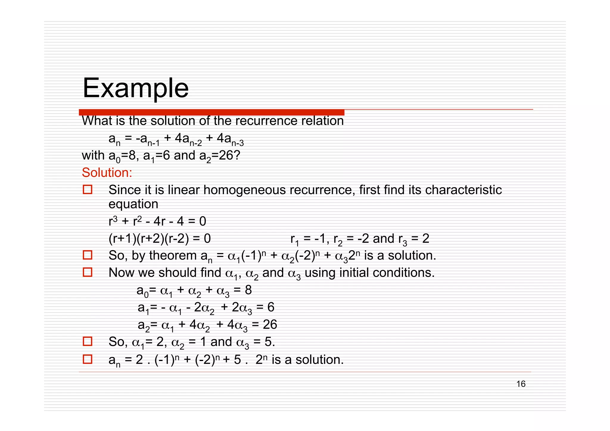 16
Example
What is the solution of the recurrence relation
an = -an-1 + 4an-2 + 4an-3
with a0=8, a1=6 and a2=26?
Solution:
 Since it is linear homogeneous recurrence, first find its characteristic
equation
r3 + r2 - 4r - 4 = 0
(r+1)(r+2)(r-2) = 0 r1 = -1, r2 = -2 and r3 = 2
 So, by theorem an = 1(-1)n + 2(-2)n + 32n is a solution.
 Now we should find 1, 2 and 3 using initial conditions.
a0= 1 + 2 + 3 = 8
a1= - 1 - 22 + 23 = 6
a2= 1 + 42 + 43 = 26
 So, 1= 2, 2 = 1 and 3 = 5.
 an = 2 . (-1)n + (-2)n + 5 . 2n is a solution.
 