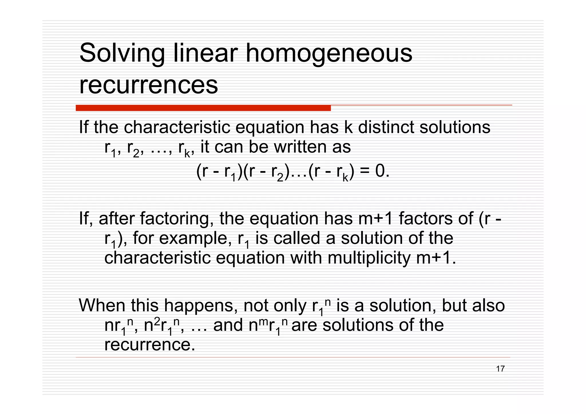 17
Solving linear homogeneous
recurrences
If the characteristic equation has k distinct solutions
r1, r2, …, rk, it can be written as
(r - r1)(r - r2)…(r - rk) = 0.
If, after factoring, the equation has m+1 factors of (r -
r1), for example, r1 is called a solution of the
characteristic equation with multiplicity m+1.
When this happens, not only r1
n is a solution, but also
nr1
n, n2r1
n, … and nmr1
n are solutions of the
recurrence.
 