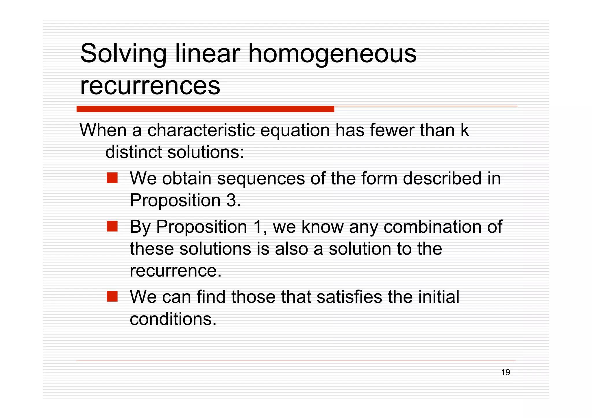 19
Solving linear homogeneous
recurrences
When a characteristic equation has fewer than k
distinct solutions:
 We obtain sequences of the form described in
Proposition 3.
 By Proposition 1, we know any combination of
these solutions is also a solution to the
recurrence.
 We can find those that satisfies the initial
conditions.
 