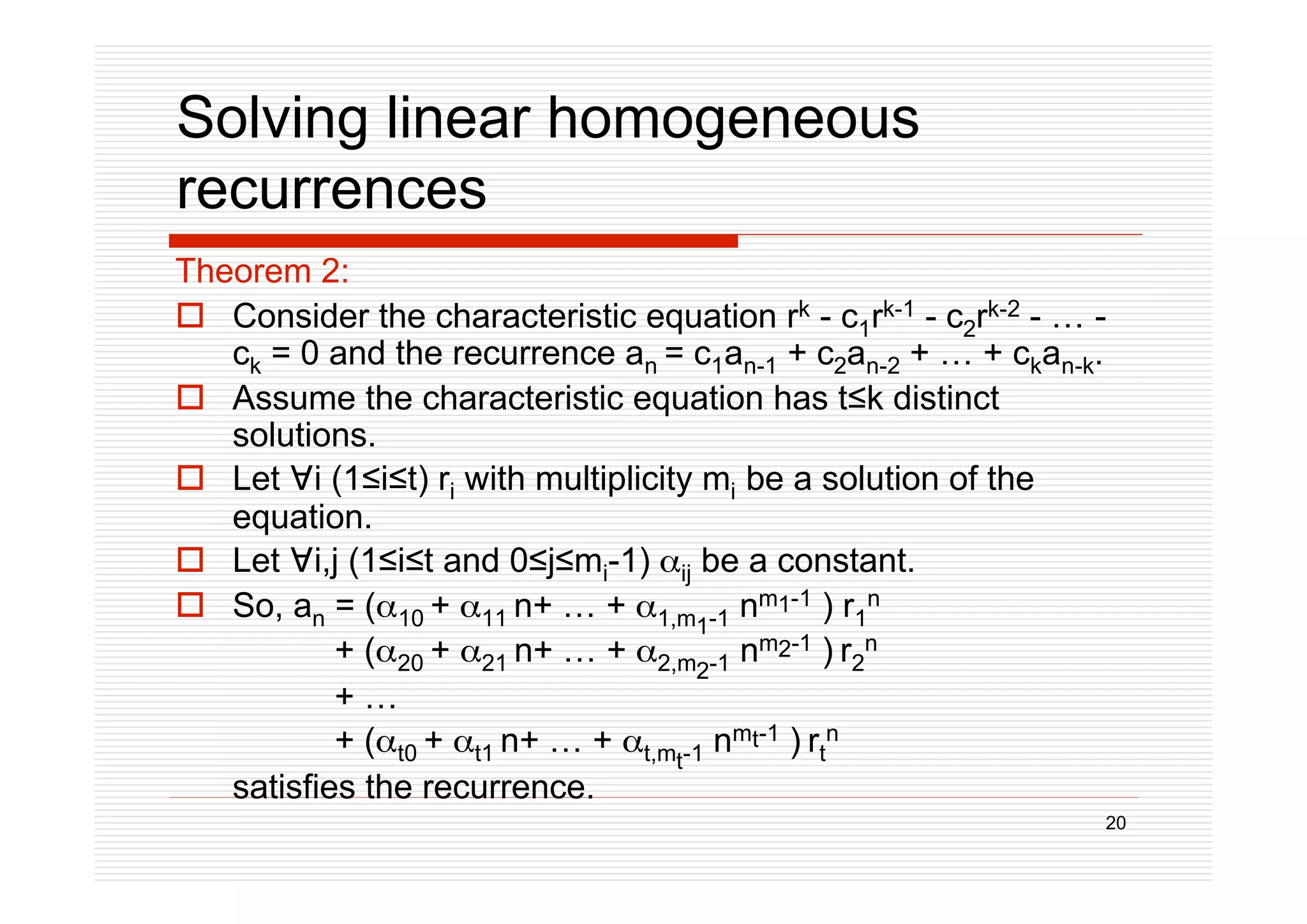 20
Solving linear homogeneous
recurrences
Theorem 2:
 Consider the characteristic equation rk - c1rk-1 - c2rk-2 - … -
ck = 0 and the recurrence an = c1an-1 + c2an-2 + … + ckan-k.
 Assume the characteristic equation has tk distinct
solutions.
 Let i (1it) ri with multiplicity mi be a solution of the
equation.
 Let i,j (1it and 0jmi-1) ij be a constant.
 So, an = (10 + 11 n+ … + 1,m1-1 nm1-1 ) r1
n
+ (20 + 21 n+ … + 2,m2-1 nm2-1 ) r2
n
+ …
+ (t0 + t1 n+ … + t,mt-1 nmt-1 ) rt
n
satisfies the recurrence.
 