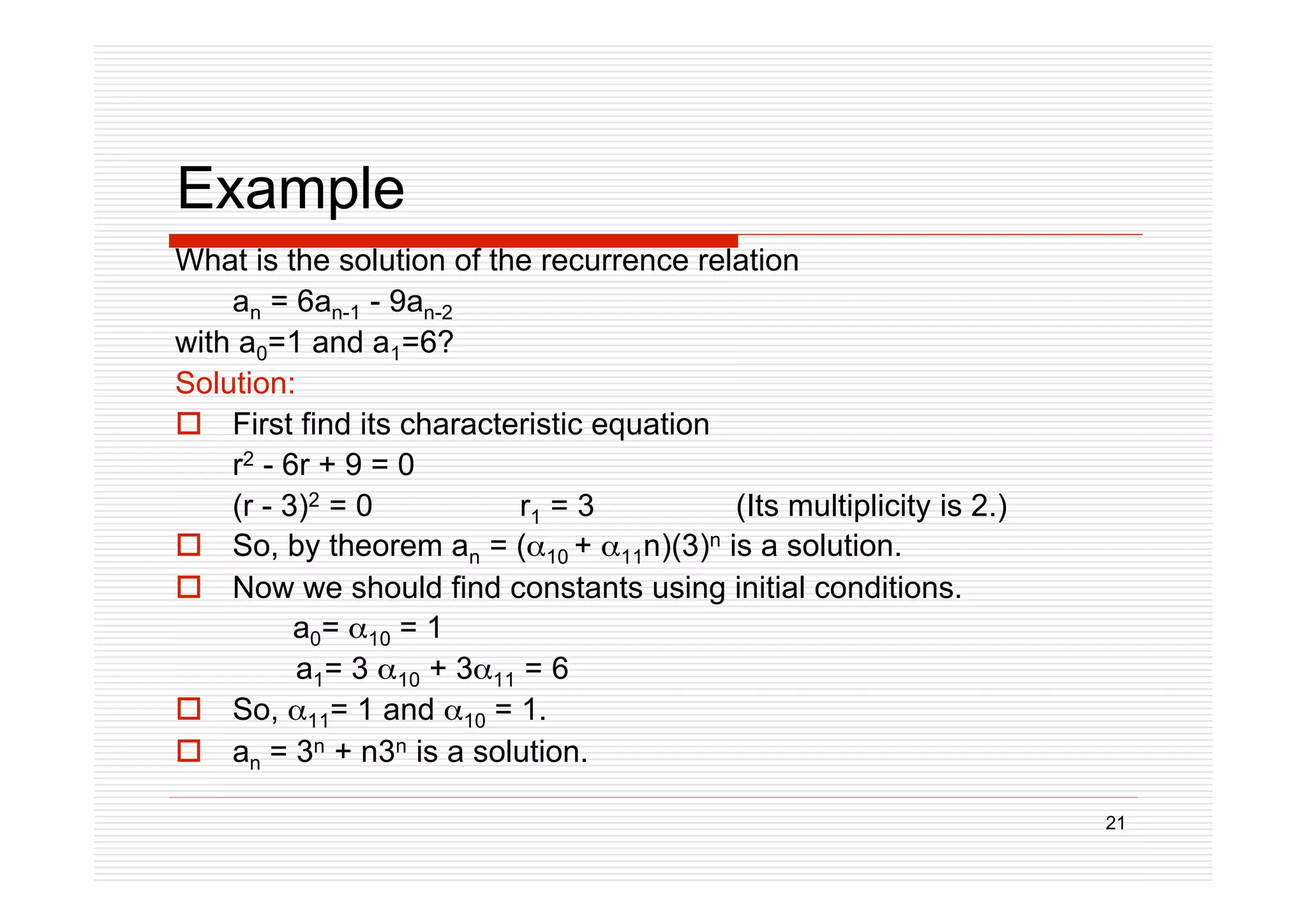 21
Example
What is the solution of the recurrence relation
an = 6an-1 - 9an-2
with a0=1 and a1=6?
Solution:
 First find its characteristic equation
r2 - 6r + 9 = 0
(r - 3)2 = 0 r1 = 3 (Its multiplicity is 2.)
 So, by theorem an = (10 + 11n)(3)n is a solution.
 Now we should find constants using initial conditions.
a0= 10 = 1
a1= 3 10 + 311 = 6
 So, 11= 1 and 10 = 1.
 an = 3n + n3n is a solution.
 