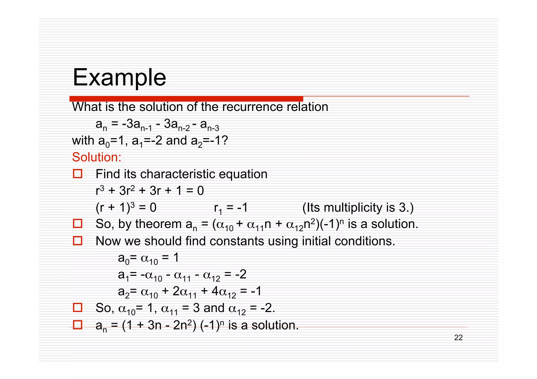 22
Example
What is the solution of the recurrence relation
an = -3an-1 - 3an-2 - an-3
with a0=1, a1=-2 and a2=-1?
Solution:
 Find its characteristic equation
r3 + 3r2 + 3r + 1 = 0
(r + 1)3 = 0 r1 = -1 (Its multiplicity is 3.)
 So, by theorem an = (10 + 11n + 12n2)(-1)n is a solution.
 Now we should find constants using initial conditions.
a0= 10 = 1
a1= -10 - 11 - 12 = -2
a2= 10 + 211 + 412 = -1
 So, 10= 1, 11 = 3 and 12 = -2.
 an = (1 + 3n - 2n2) (-1)n is a solution.
 