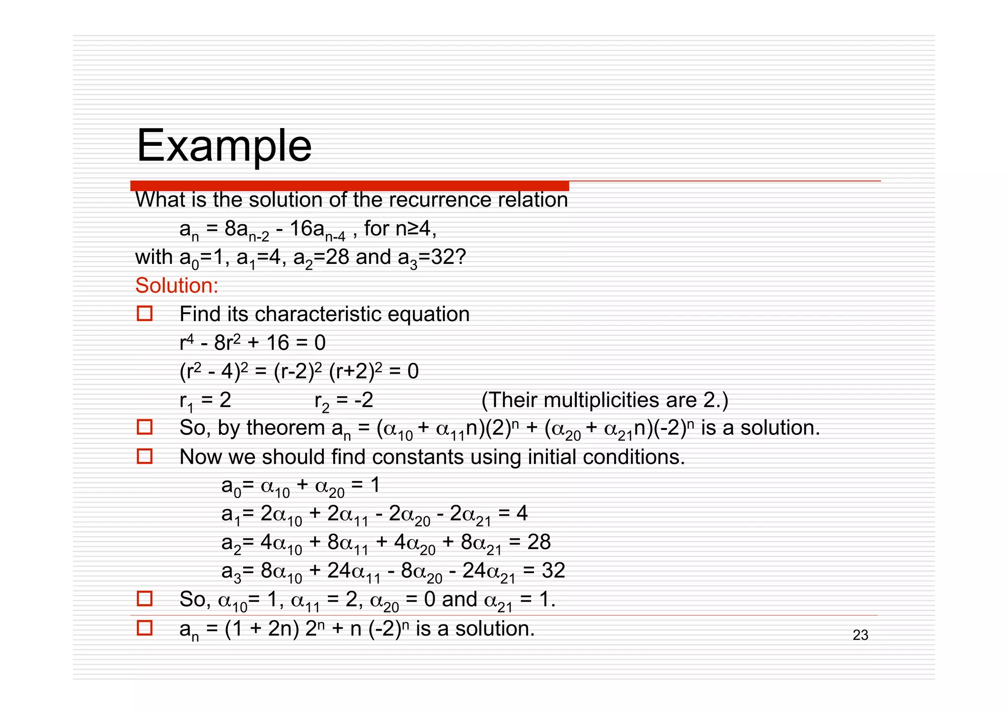 23
Example
What is the solution of the recurrence relation
an = 8an-2 - 16an-4 , for n4,
with a0=1, a1=4, a2=28 and a3=32?
Solution:
 Find its characteristic equation
r4 - 8r2 + 16 = 0
(r2 - 4)2 = (r-2)2 (r+2)2 = 0
r1 = 2 r2 = -2 (Their multiplicities are 2.)
 So, by theorem an = (10 + 11n)(2)n + (20 + 21n)(-2)n is a solution.
 Now we should find constants using initial conditions.
a0= 10 + 20 = 1
a1= 210 + 211 - 220 - 221 = 4
a2= 410 + 811 + 420 + 821 = 28
a3= 810 + 2411 - 820 - 2421 = 32
 So, 10= 1, 11 = 2, 20 = 0 and 21 = 1.
 an = (1 + 2n) 2n + n (-2)n is a solution.
 