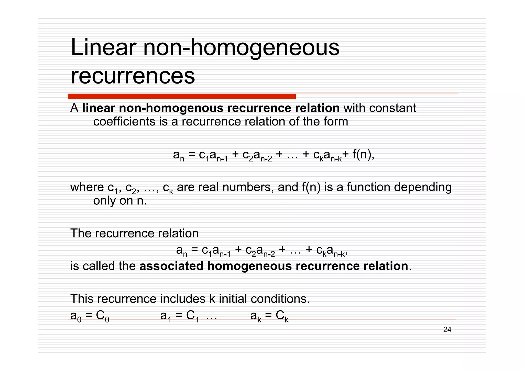 24
Linear non-homogeneous
recurrences
A linear non-homogenous recurrence relation with constant
coefficients is a recurrence relation of the form
an = c1an-1 + c2an-2 + … + ckan-k+ f(n),
where c1, c2, …, ck are real numbers, and f(n) is a function depending
only on n.
The recurrence relation
an = c1an-1 + c2an-2 + … + ckan-k,
is called the associated homogeneous recurrence relation.
This recurrence includes k initial conditions.
a0 = C0 a1 = C1 … ak = Ck
 