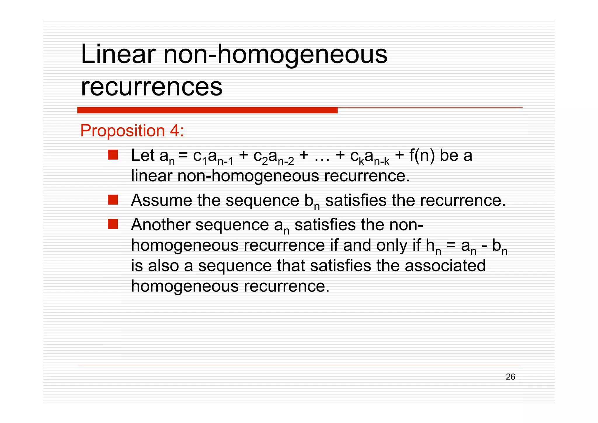 26
Linear non-homogeneous
recurrences
Proposition 4:
 Let an = c1an-1 + c2an-2 + … + ckan-k + f(n) be a
linear non-homogeneous recurrence.
 Assume the sequence bn satisfies the recurrence.
 Another sequence an satisfies the non-
homogeneous recurrence if and only if hn = an - bn
is also a sequence that satisfies the associated
homogeneous recurrence.
 